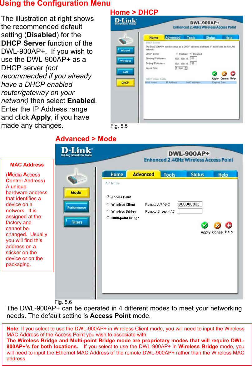 Using the Configuration Menu               Fig. 5.5                          Fig. 5.6         The illustration at right shows the recommended default setting (Disabled) for the DHCP Server function of the DWL-900AP+.  If you wish to use the DWL-900AP+ as a DHCP server (not recommended if you already have a DHCP enabled router/gateway on your network) then select Enabled. Enter the IP Address range and click Apply, if you have made any changes. The DWL-900AP+ can be operated in 4 different modes to meet your networkingneeds. The default setting is Access Point mode.Home &gt; DHCP Advanced &gt; Mode MAC Address (Media Access Control Address) A unique hardware address that identifies a device on a network.  It is assigned at the factory and cannot be changed.  Usually you will find this address on a sticker on the device or on the packaging. Note: If you select to use the DWL-900AP+ in Wireless Client mode, you will need to input the WirelessMAC Address of the Access Point you wish to associate with.   The Wireless Bridge and Multi-point Bridge mode are proprietary modes that will require DWL-900AP+’s for both locations.   If you select to use the DWL-900AP+ in Wireless Bridge mode, youwill need to input the Ethernet MAC Address of the remote DWL-900AP+ rather than the Wireless MACaddress. 