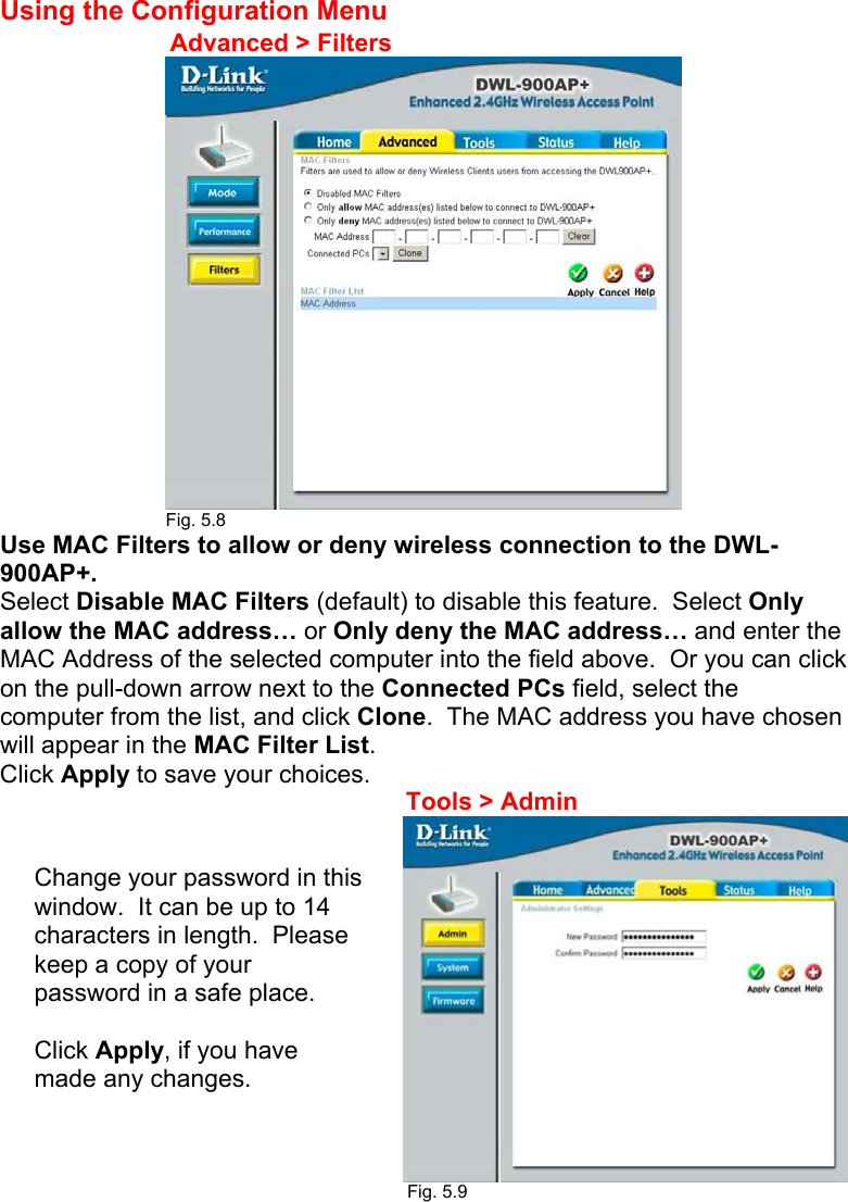 Using the Configuration Menu                                                          Fig. 5.8 Use MAC Filters to allow or deny wireless connection to the DWL-900AP+.   Select Disable MAC Filters (default) to disable this feature.  Select Only allow the MAC address… or Only deny the MAC address… and enter the MAC Address of the selected computer into the field above.  Or you can click on the pull-down arrow next to the Connected PCs field, select the computer from the list, and click Clone.  The MAC address you have chosen will appear in the MAC Filter List. Click Apply to save your choices.        Fig. 5.9  Advanced &gt; Filters Tools &gt; Admin Change your password in this window.  It can be up to 14 characters in length.  Please keep a copy of your password in a safe place.  Click Apply, if you have made any changes. 