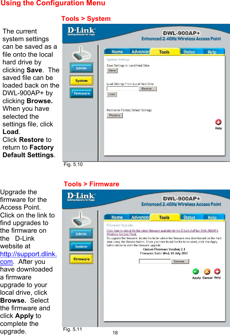  18 Using the Configuration Menu                      Fig. 5.10    Tools &gt; System The current system settings can be saved as a file onto the local hard drive by clicking Save.  The saved file can be loaded back on the DWL-900AP+ by clicking Browse.  When you have selected the settings file, click Load.   Click Restore to return to Factory Default Settings. Tools &gt; Firmware Upgrade the firmware for the Access Point.  Click on the link to find upgrades to the firmware on the   D-Link website at http://support.dlink.com.  After you have downloaded a firmware upgrade to your local drive, click Browse.  Select the firmware and click Apply to complete the upgrade.                Fig. 5.11 