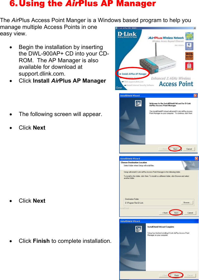 6. Using  the  AirPlus AP Manager  The AirPlus Access Point Manger is a Windows based program to help you manage multiple Access Points in one easy view.  •  Begin the installation by inserting the DWL-900AP+ CD into your CD-ROM.  The AP Manager is also available for download at support.dlink.com. •  Click Install AirPlus AP Manager     •  The following screen will appear.  •  Click Next           •  Click Next      •  Click Finish to complete installation.        