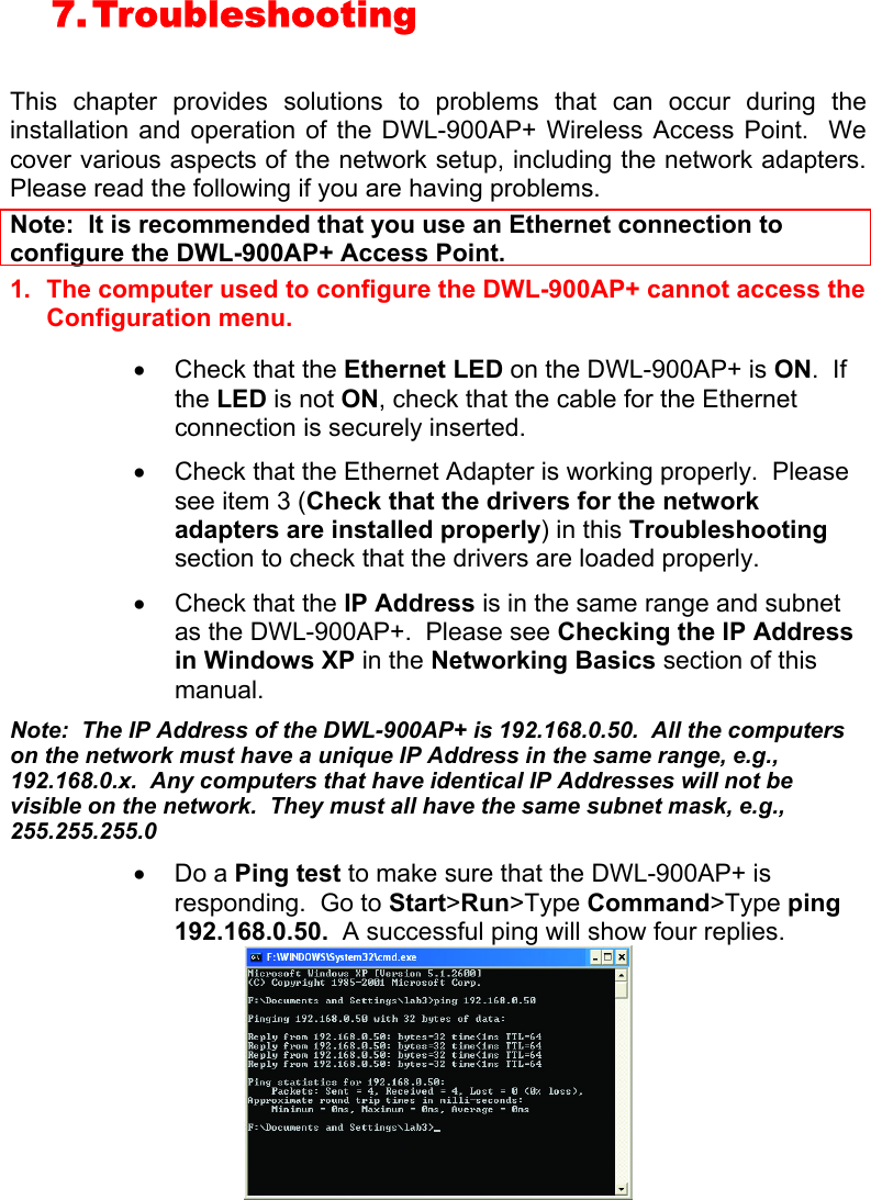 7. Troubleshooting   This chapter provides solutions to problems that can occur during the installation and operation of the DWL-900AP+ Wireless Access Point.  We cover various aspects of the network setup, including the network adapters.  Please read the following if you are having problems.  Note:  It is recommended that you use an Ethernet connection to configure the DWL-900AP+ Access Point. 1.  The computer used to configure the DWL-900AP+ cannot access the Configuration menu.  •  Check that the Ethernet LED on the DWL-900AP+ is ON.  If the LED is not ON, check that the cable for the Ethernet connection is securely inserted. •  Check that the Ethernet Adapter is working properly.  Please see item 3 (Check that the drivers for the network adapters are installed properly) in this Troubleshooting section to check that the drivers are loaded properly. •  Check that the IP Address is in the same range and subnet as the DWL-900AP+.  Please see Checking the IP Address in Windows XP in the Networking Basics section of this manual. Note:  The IP Address of the DWL-900AP+ is 192.168.0.50.  All the computers on the network must have a unique IP Address in the same range, e.g., 192.168.0.x.  Any computers that have identical IP Addresses will not be visible on the network.  They must all have the same subnet mask, e.g., 255.255.255.0 •  Do a Ping test to make sure that the DWL-900AP+ is responding.  Go to Start&gt;Run&gt;Type Command&gt;Type ping 192.168.0.50.  A successful ping will show four replies.  