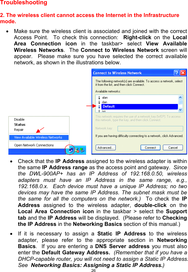  26 Troubleshooting    2. The wireless client cannot access the Internet in the Infrastructure mode. •  Make sure the wireless client is associated and joined with the correct Access Point.  To check this connection:  Right-click on the Local Area Connection icon in the taskbar&gt; select View Available Wireless Networks.  The Connect to Wireless Network screen will appear.  Please make sure you have selected the correct available network, as shown in the illustrations below.        •  Check that the IP Address assigned to the wireless adapter is within the same IP Address range as the access point and gateway.  Since the DWL-900AP+ has an IP Address of 192.168.0.50, wireless adapters must have an IP Address in the same range, e.g., 192.168.0.x.  Each device must have a unique IP Address; no two devices may have the same IP Address. The subnet mask must be the same for all the computers on the network.)  To check the IP Address assigned to the wireless adapter, double-click on the Local Area Connection icon in the taskbar &gt; select the Support tab and the IP Address will be displayed.  (Please refer to Checking the IP Address in the Networking Basics section of this manual.) •  If it is necessary to assign a Static IP Address to the wireless adapter, please refer to the appropriate section in Networking Basics.  If you are entering a DNS Server address you must also enter the Default Gateway Address.  (Remember that if you have a DHCP-capable router, you will not need to assign a Static IP Address.  See  Networking Basics: Assigning a Static IP Address.) Default 