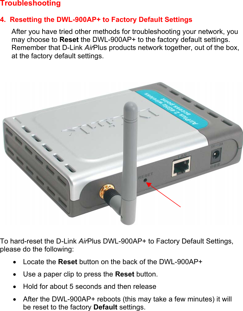 Troubleshooting   4.  Resetting the DWL-900AP+ to Factory Default Settings After you have tried other methods for troubleshooting your network, you may choose to Reset the DWL-900AP+ to the factory default settings.  Remember that D-Link AirPlus products network together, out of the box, at the factory default settings.     To hard-reset the D-Link AirPlus DWL-900AP+ to Factory Default Settings, please do the following: •  Locate the Reset button on the back of the DWL-900AP+ •  Use a paper clip to press the Reset button.   •  Hold for about 5 seconds and then release   •  After the DWL-900AP+ reboots (this may take a few minutes) it will be reset to the factory Default settings. 