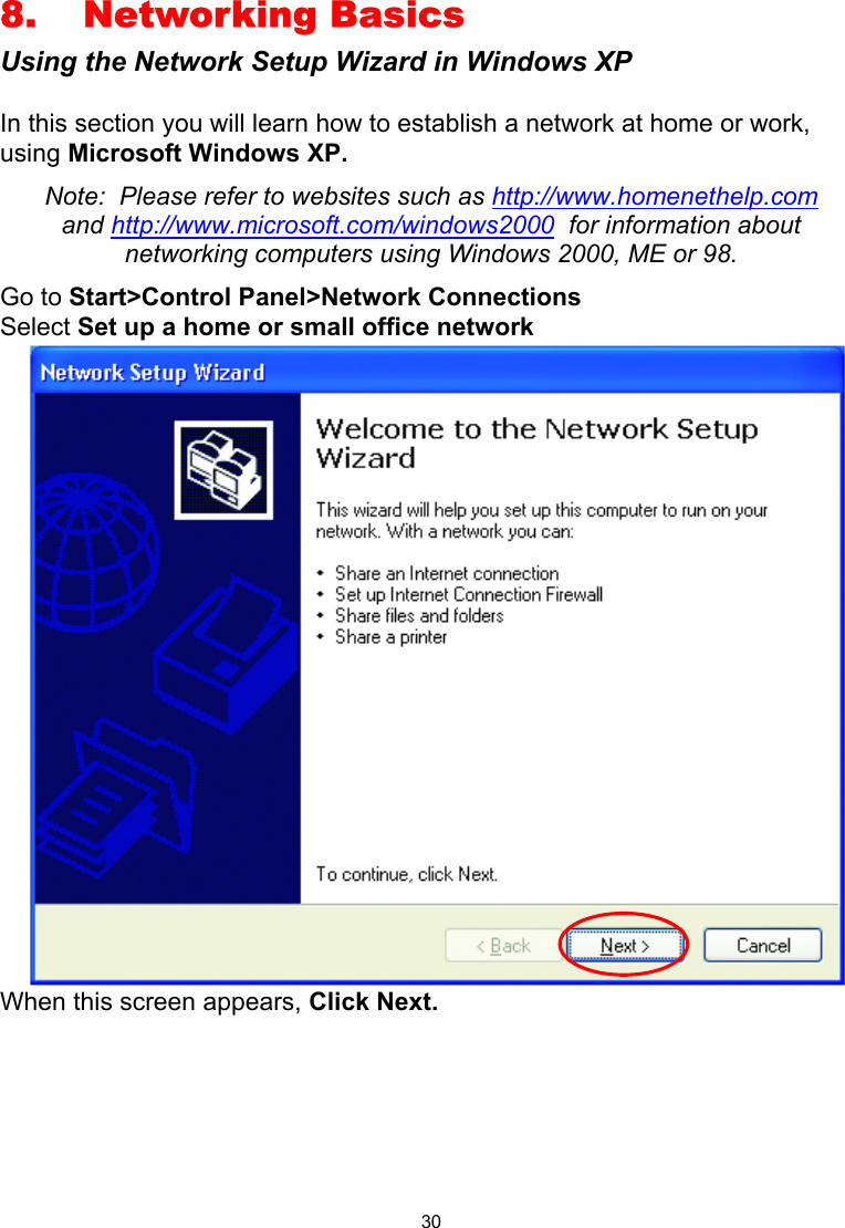  30 8. Networking Basics Using the Network Setup Wizard in Windows XP  In this section you will learn how to establish a network at home or work, using Microsoft Windows XP.   Note:  Please refer to websites such as http://www.homenethelp.com and http://www.microsoft.com/windows2000  for information about networking computers using Windows 2000, ME or 98. Go to Start&gt;Control Panel&gt;Network Connections Select Set up a home or small office network  When this screen appears, Click Next.       
