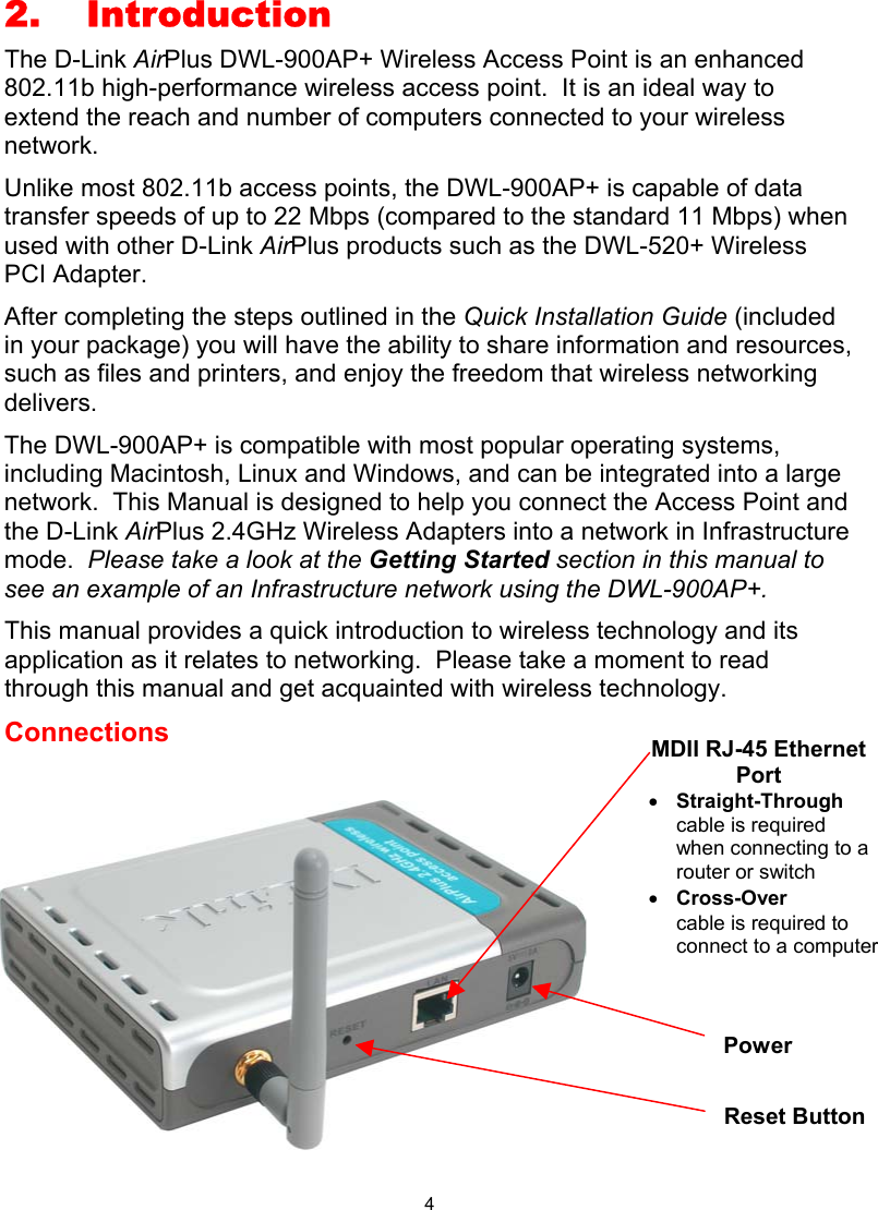  4 2. Introduction The D-Link AirPlus DWL-900AP+ Wireless Access Point is an enhanced 802.11b high-performance wireless access point.  It is an ideal way to extend the reach and number of computers connected to your wireless network.   Unlike most 802.11b access points, the DWL-900AP+ is capable of data transfer speeds of up to 22 Mbps (compared to the standard 11 Mbps) when used with other D-Link AirPlus products such as the DWL-520+ Wireless PCI Adapter. After completing the steps outlined in the Quick Installation Guide (included in your package) you will have the ability to share information and resources, such as files and printers, and enjoy the freedom that wireless networking delivers. The DWL-900AP+ is compatible with most popular operating systems, including Macintosh, Linux and Windows, and can be integrated into a large network.  This Manual is designed to help you connect the Access Point and the D-Link AirPlus 2.4GHz Wireless Adapters into a network in Infrastructure mode.  Please take a look at the Getting Started section in this manual to see an example of an Infrastructure network using the DWL-900AP+. This manual provides a quick introduction to wireless technology and its application as it relates to networking.  Please take a moment to read through this manual and get acquainted with wireless technology.   Connections          MDII RJ-45 Ethernet Port •  Straight-Through cable is required when connecting to a router or switch •  Cross-Over  cable is required to connect to a computer Reset Button Power 