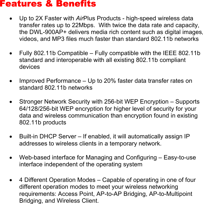 Features &amp; Benefits  •  Up to 2X Faster with AirPlus Products - high-speed wireless data transfer rates up to 22Mbps.  With twice the data rate and capacity, the DWL-900AP+ delivers media rich content such as digital images, videos, and MP3 files much faster than standard 802.11b networks •  Fully 802.11b Compatible – Fully compatible with the IEEE 802.11b standard and interoperable with all existing 802.11b compliant devices •  Improved Performance – Up to 20% faster data transfer rates on standard 802.11b networks •  Stronger Network Security with 256-bit WEP Encryption – Supports 64/128/256-bit WEP encryption for higher level of security for your data and wireless communication than encryption found in existing 802.11b products •  Built-in DHCP Server – If enabled, it will automatically assign IP addresses to wireless clients in a temporary network. •  Web-based interface for Managing and Configuring – Easy-to-use interface independent of the operating system •  4 Different Operation Modes – Capable of operating in one of four different operation modes to meet your wireless networking requirements: Access Point, AP-to-AP Bridging, AP-to-Multipoint Bridging, and Wireless Client.       