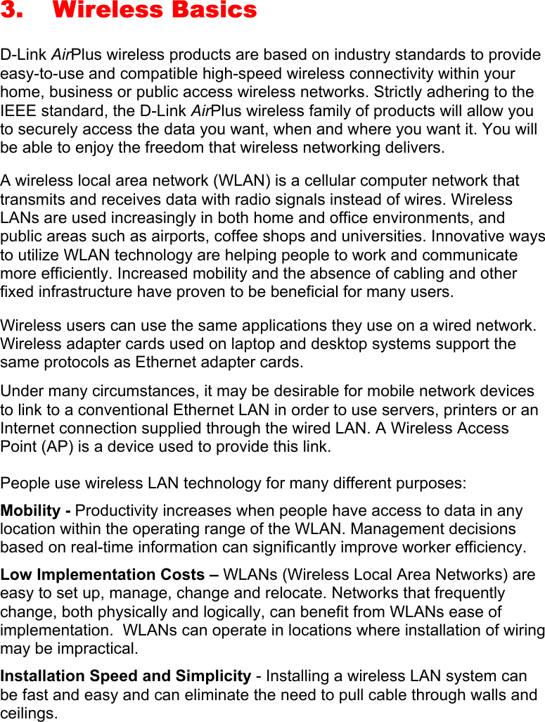3. Wireless Basics D-Link AirPlus wireless products are based on industry standards to provide easy-to-use and compatible high-speed wireless connectivity within your home, business or public access wireless networks. Strictly adhering to the IEEE standard, the D-Link AirPlus wireless family of products will allow you to securely access the data you want, when and where you want it. You will be able to enjoy the freedom that wireless networking delivers. A wireless local area network (WLAN) is a cellular computer network that transmits and receives data with radio signals instead of wires. Wireless LANs are used increasingly in both home and office environments, and public areas such as airports, coffee shops and universities. Innovative ways to utilize WLAN technology are helping people to work and communicate more efficiently. Increased mobility and the absence of cabling and other fixed infrastructure have proven to be beneficial for many users. Wireless users can use the same applications they use on a wired network.  Wireless adapter cards used on laptop and desktop systems support the same protocols as Ethernet adapter cards.  Under many circumstances, it may be desirable for mobile network devices to link to a conventional Ethernet LAN in order to use servers, printers or an Internet connection supplied through the wired LAN. A Wireless Access Point (AP) is a device used to provide this link. People use wireless LAN technology for many different purposes: Mobility - Productivity increases when people have access to data in any location within the operating range of the WLAN. Management decisions based on real-time information can significantly improve worker efficiency. Low Implementation Costs – WLANs (Wireless Local Area Networks) are easy to set up, manage, change and relocate. Networks that frequently change, both physically and logically, can benefit from WLANs ease of implementation.  WLANs can operate in locations where installation of wiring may be impractical.  Installation Speed and Simplicity - Installing a wireless LAN system can be fast and easy and can eliminate the need to pull cable through walls and ceilings.   
