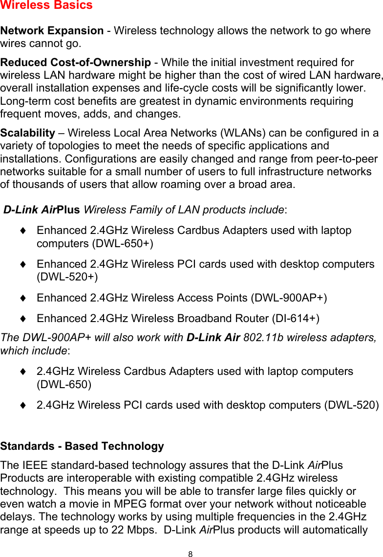  8 Wireless Basics  Network Expansion - Wireless technology allows the network to go where wires cannot go. Reduced Cost-of-Ownership - While the initial investment required for wireless LAN hardware might be higher than the cost of wired LAN hardware, overall installation expenses and life-cycle costs will be significantly lower. Long-term cost benefits are greatest in dynamic environments requiring frequent moves, adds, and changes.  Scalability – Wireless Local Area Networks (WLANs) can be configured in a variety of topologies to meet the needs of specific applications and installations. Configurations are easily changed and range from peer-to-peer networks suitable for a small number of users to full infrastructure networks of thousands of users that allow roaming over a broad area.  D-Link AirPlus Wireless Family of LAN products include: ♦  Enhanced 2.4GHz Wireless Cardbus Adapters used with laptop computers (DWL-650+) ♦  Enhanced 2.4GHz Wireless PCI cards used with desktop computers (DWL-520+) ♦  Enhanced 2.4GHz Wireless Access Points (DWL-900AP+) ♦  Enhanced 2.4GHz Wireless Broadband Router (DI-614+) The DWL-900AP+ will also work with D-Link Air 802.11b wireless adapters, which include: ♦  2.4GHz Wireless Cardbus Adapters used with laptop computers (DWL-650) ♦  2.4GHz Wireless PCI cards used with desktop computers (DWL-520)  Standards - Based Technology The IEEE standard-based technology assures that the D-Link AirPlus Products are interoperable with existing compatible 2.4GHz wireless technology.  This means you will be able to transfer large files quickly or even watch a movie in MPEG format over your network without noticeable delays. The technology works by using multiple frequencies in the 2.4GHz range at speeds up to 22 Mbps.  D-Link AirPlus products will automatically 