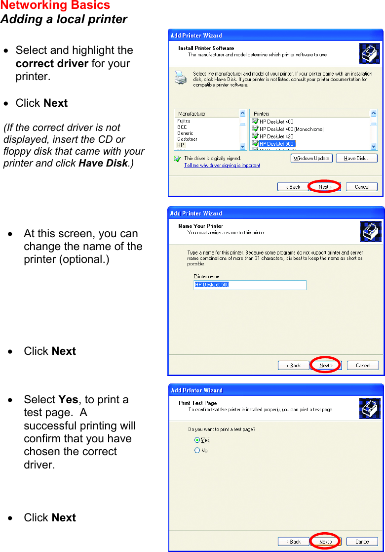 Networking Basics  Adding a local printer     •  Select and highlight the correct driver for your printer.    •  Click Next  (If the correct driver is not displayed, insert the CD or floppy disk that came with your printer and click Have Disk.) •  At this screen, you can change the name of the printer (optional.)       •  Click Next •  Select Yes, to print a test page.  A successful printing will confirm that you have chosen the correct driver.    •  Click Next  