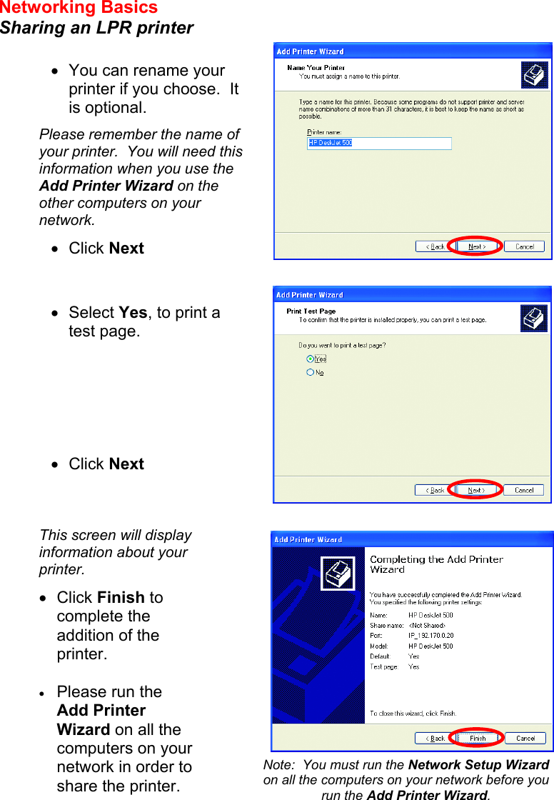 Networking Basics  Sharing an LPR printer         •  You can rename your printer if you choose.  It is optional. Please remember the name of your printer.  You will need this information when you use the Add Printer Wizard on the other computers on your network. •  Click Next •  Select Yes, to print a test page.       •  Click Next This screen will display information about your printer. •  Click Finish to complete the addition of the printer.  •  Please run the Add Printer Wizard on all the computers on your network in order to share the printer. Note:  You must run the Network Setup Wizard on all the computers on your network before you run the Add Printer Wizard. 