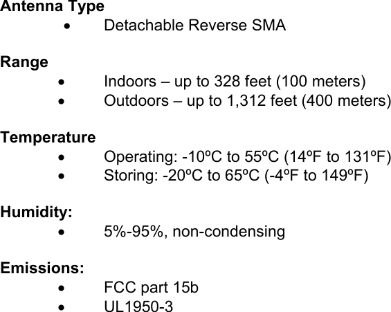  Antenna Type •  Detachable Reverse SMA  Range           •    Indoors – up to 328 feet (100 meters)  •      Outdoors – up to 1,312 feet (400 meters)   Temperature •  Operating: -10ºC to 55ºC (14ºF to 131ºF) •  Storing: -20ºC to 65ºC (-4ºF to 149ºF)     Humidity:    •  5%-95%, non-condensing      Emissions:    •  FCC part 15b •  UL1950-3    