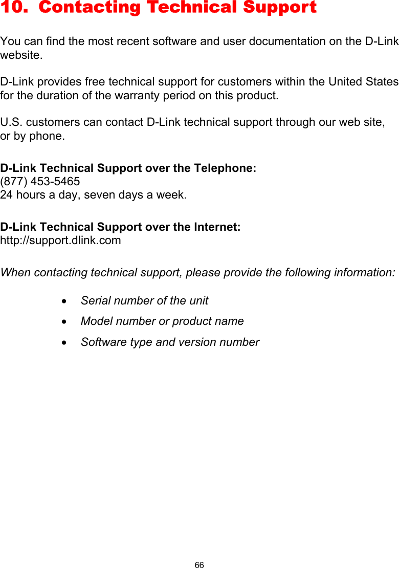 66 10.  Contacting Technical Support  You can find the most recent software and user documentation on the D-Link website.  D-Link provides free technical support for customers within the United States for the duration of the warranty period on this product.    U.S. customers can contact D-Link technical support through our web site, or by phone.    D-Link Technical Support over the Telephone: (877) 453-5465 24 hours a day, seven days a week.  D-Link Technical Support over the Internet: http://support.dlink.com  When contacting technical support, please provide the following information:  •  Serial number of the unit •  Model number or product name •  Software type and version number              