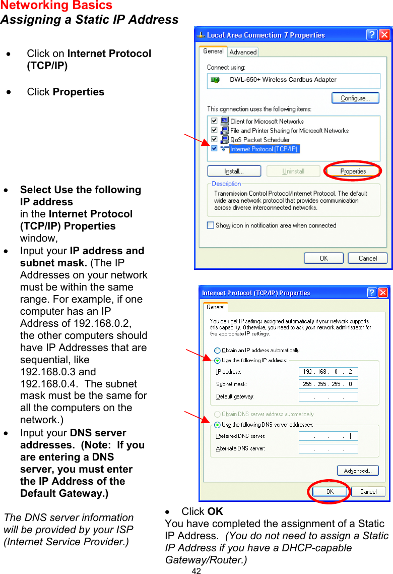  42 Networking Basics Assigning a Static IP Address    •  Click OK You have completed the assignment of a Static IP Address.  (You do not need to assign a Static IP Address if you have a DHCP-capable Gateway/Router.)  •  Click on Internet Protocol (TCP/IP) •  Click Properties  •  Select Use the following IP address   in the Internet Protocol (TCP/IP) Properties window,  •  Input your IP address and subnet mask. (The IP Addresses on your network must be within the same range. For example, if one computer has an IP Address of 192.168.0.2, the other computers should have IP Addresses that are sequential, like 192.168.0.3 and 192.168.0.4.  The subnet mask must be the same for all the computers on the network.) •  Input your DNS server addresses.  (Note:  If you are entering a DNS server, you must enter the IP Address of the Default Gateway.)  The DNS server information will be provided by your ISP (Internet Service Provider.) DWL-650+ Wireless Cardbus Adapter 