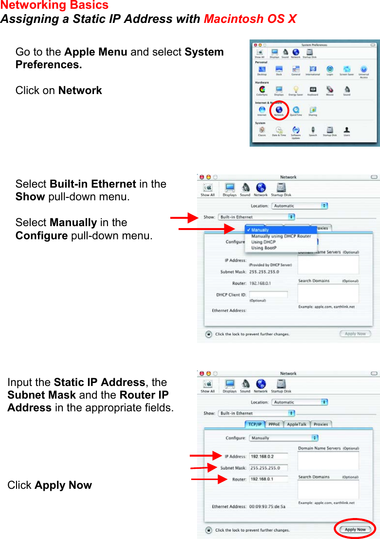 Networking Basics Assigning a Static IP Address with Macintosh OS X            Go to the Apple Menu and select System Preferences.  Click on Network Select Built-in Ethernet in the Show pull-down menu.  Select Manually in the Configure pull-down menu. Input the Static IP Address, the Subnet Mask and the Router IP Address in the appropriate fields.      Click Apply Now 