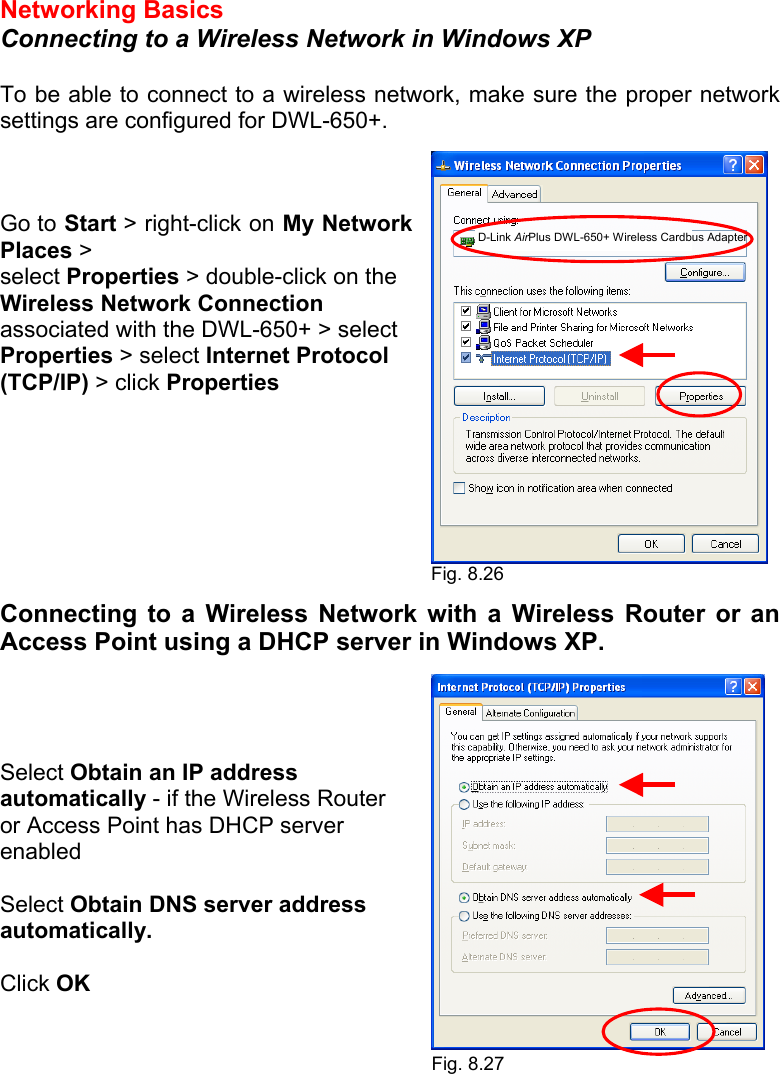 Networking Basics  Connecting to a Wireless Network in Windows XP  To be able to connect to a wireless network, make sure the proper network settings are configured for DWL-650+.    Go to Start &gt; right-click on My Network Places &gt; select Properties &gt; double-click on the Wireless Network Connection associated with the DWL-650+ &gt; select Properties &gt; select Internet Protocol (TCP/IP) &gt; click Properties         Connecting to a Wireless Network with a Wireless Router or an Access Point using a DHCP server in Windows XP.      Select Obtain an IP address automatically - if the Wireless Router or Access Point has DHCP server enabled  Select Obtain DNS server address automatically.  Click OK      Fig. 8.26 Fig. 8.27  D-Link AirPlus DWL-650+ Wireless Cardbus Adapter 