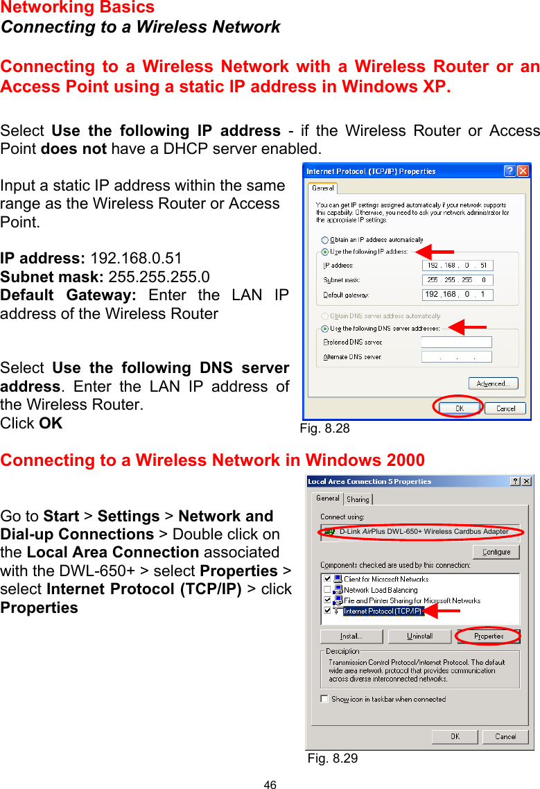  46 Networking Basics  Connecting to a Wireless Network  Connecting to a Wireless Network with a Wireless Router or an Access Point using a static IP address in Windows XP.   Select  Use the following IP address - if the Wireless Router or Access Point does not have a DHCP server enabled.  Input a static IP address within the same range as the Wireless Router or Access Point.    IP address: 192.168.0.51 Subnet mask: 255.255.255.0 Default Gateway: Enter the LAN IP address of the Wireless Router   Select  Use the following DNS server address. Enter the LAN IP address of the Wireless Router.  Click OK  Connecting to a Wireless Network in Windows 2000   Go to Start &gt; Settings &gt; Network and Dial-up Connections &gt; Double click on the Local Area Connection associated with the DWL-650+ &gt; select Properties &gt;  select Internet Protocol (TCP/IP) &gt; click Properties         Fig. 8.28 Fig. 8.29 D-Link AirPlus DWL-650+ Wireless Cardbus Adapter  192  168    0     1 