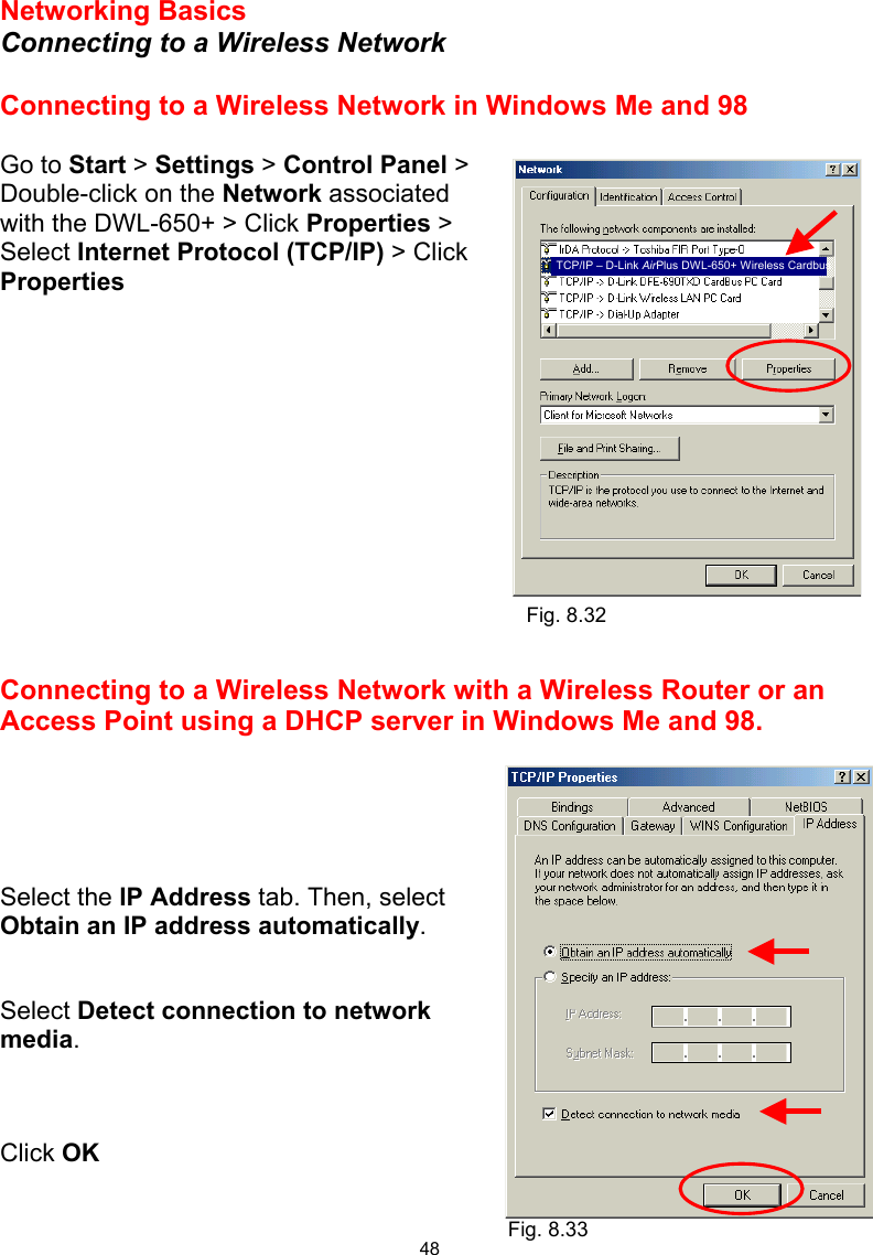  48 Networking Basics  Connecting to a Wireless Network  Connecting to a Wireless Network in Windows Me and 98  Go to Start &gt; Settings &gt; Control Panel &gt; Double-click on the Network associated with the DWL-650+ &gt; Click Properties &gt; Select Internet Protocol (TCP/IP) &gt; Click Properties              Connecting to a Wireless Network with a Wireless Router or an Access Point using a DHCP server in Windows Me and 98.       Select the IP Address tab. Then, select Obtain an IP address automatically.   Select Detect connection to network media.    Click OK   Fig. 8.32 Fig. 8.33 TCP/IP – D-Link AirPlus DWL-650+ Wireless Cardbus 