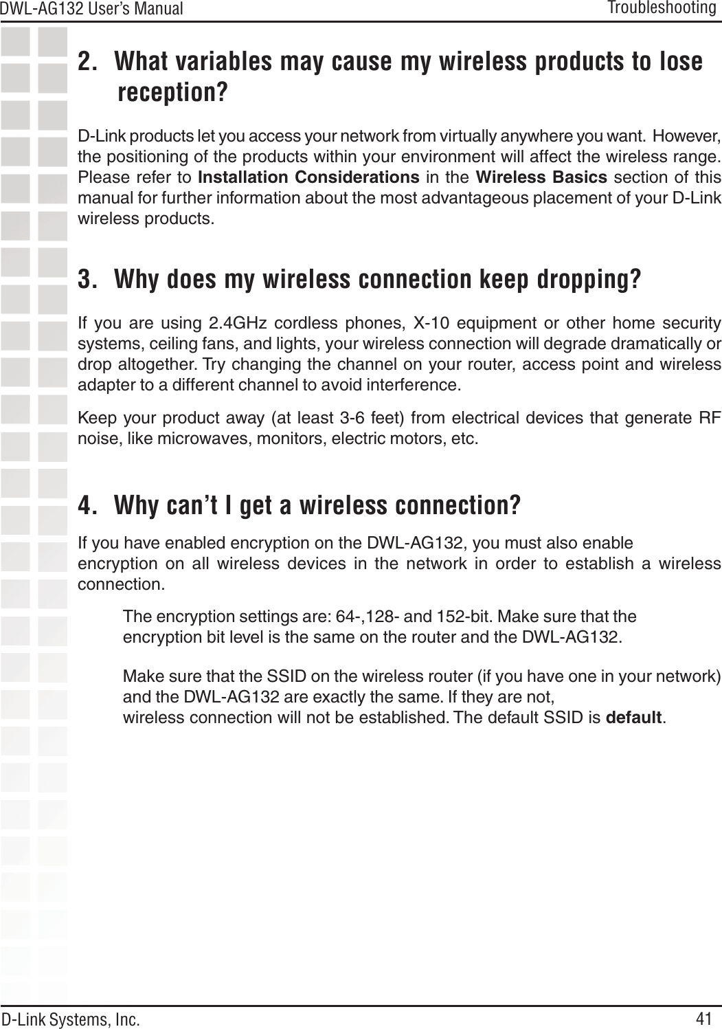41DWL-AG132 User’s ManualD-Link Systems, Inc.Troubleshooting2.  What variables may cause my wireless products to lose      reception?D-Link products let you access your network from virtually anywhere you want.  However,the positioning of the products within your environment will affect the wireless range.Please refer to Installation Considerations in the Wireless Basics section of thismanual for further information about the most advantageous placement of your D-Linkwireless products.3.  Why does my wireless connection keep dropping?4.  Why can’t I get a wireless connection?If you have enabled encryption on the DWL-AG132, you must also enableencryption on all wireless devices in the network in order to establish a wirelessconnection.If you are using 2.4GHz cordless phones, X-10 equipment or other home securitysystems, ceiling fans, and lights, your wireless connection will degrade dramatically ordrop altogether. Try changing the channel on your router, access point and wirelessadapter to a different channel to avoid interference.Keep your product away (at least 3-6 feet) from electrical devices that generate RFnoise, like microwaves, monitors, electric motors, etc.The encryption settings are: 64-,128- and 152-bit. Make sure that theencryption bit level is the same on the router and the DWL-AG132.Make sure that the SSID on the wireless router (if you have one in your network)and the DWL-AG132 are exactly the same. If they are not,wireless connection will not be established. The default SSID is default.