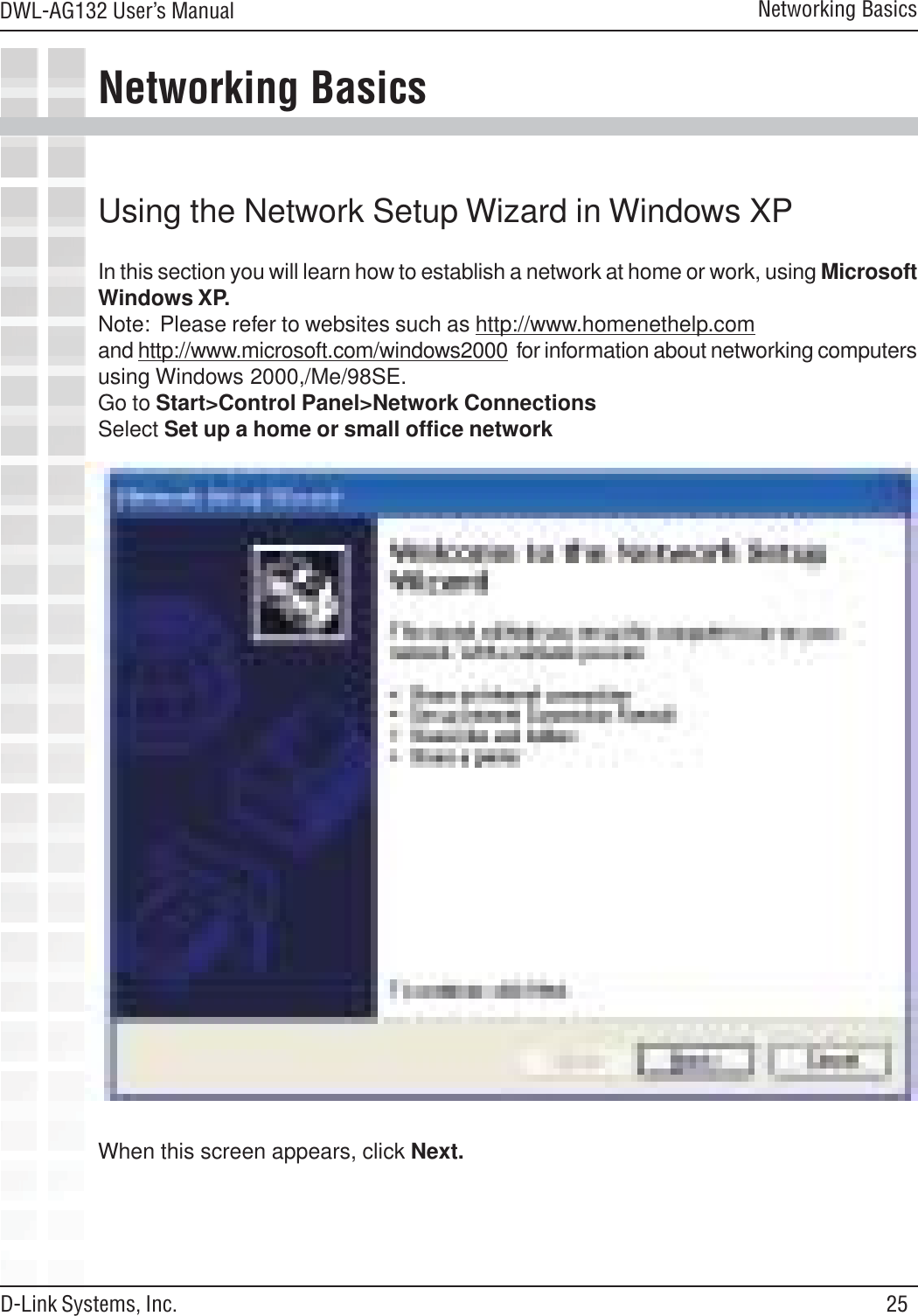 25DWL-AG132 User’s ManualD-Link Systems, Inc.Networking BasicsNetworking BasicsUsing the Network Setup Wizard in Windows XPIn this section you will learn how to establish a network at home or work, using MicrosoftWindows XP.Note:  Please refer to websites such as http://www.homenethelp.comand http://www.microsoft.com/windows2000  for information about networking computersusing Windows 2000,/Me/98SE.Go to Start&gt;Control Panel&gt;Network ConnectionsSelect Set up a home or small office networkWhen this screen appears, click Next.
