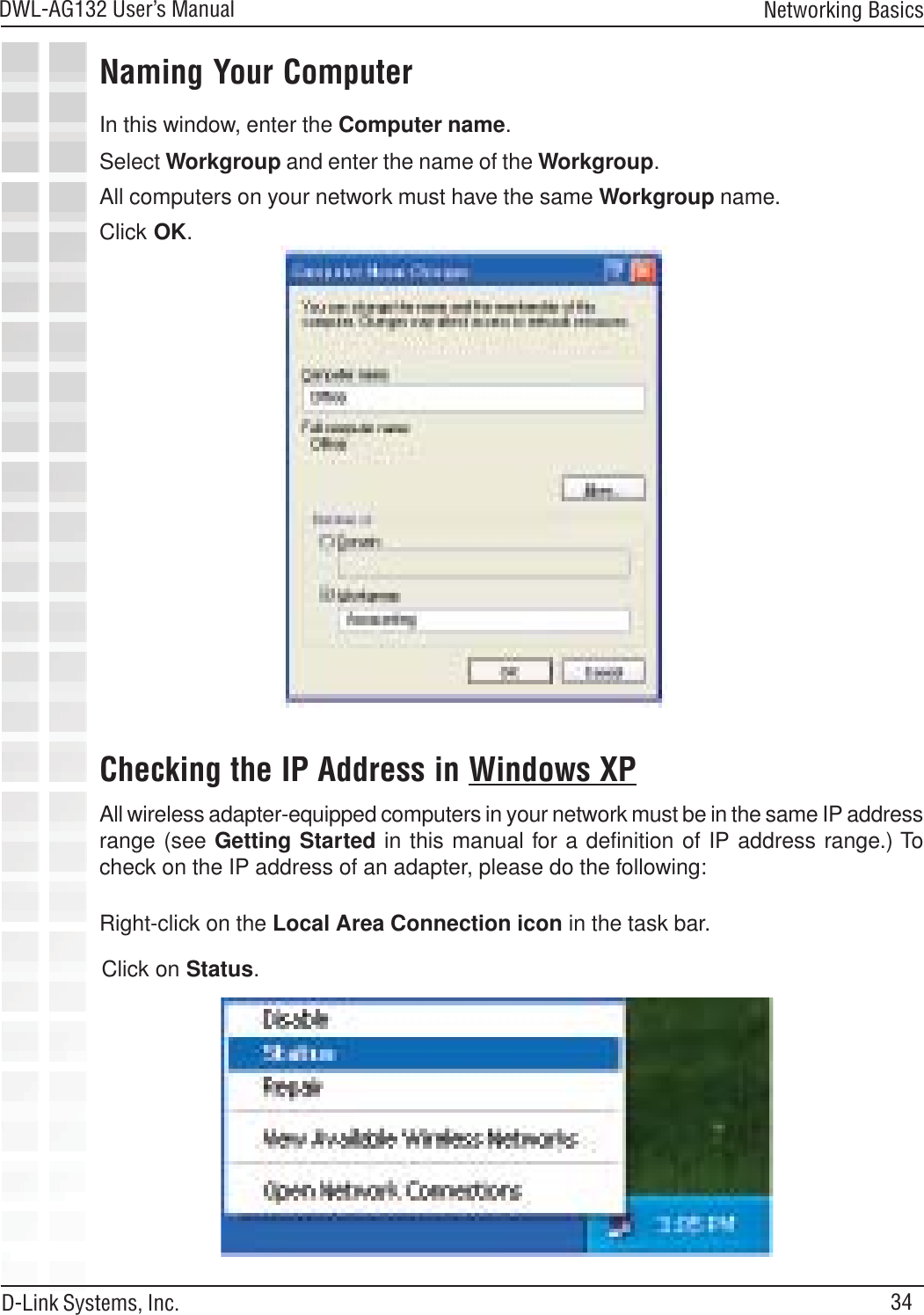 34DWL-AG132 User’s ManualD-Link Systems, Inc.Networking BasicsNaming Your ComputerChecking the IP Address in Windows XPIn this window, enter the Computer name.Select Workgroup and enter the name of the Workgroup.All computers on your network must have the same Workgroup name.Click OK.All wireless adapter-equipped computers in your network must be in the same IP addressrange (see Getting Started in this manual for a definition of IP address range.) Tocheck on the IP address of an adapter, please do the following:Right-click on the Local Area Connection icon in the task bar.Click on Status.