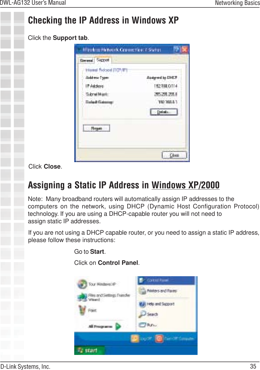 35DWL-AG132 User’s ManualD-Link Systems, Inc.Click the Support tab.Click Close.Assigning a Static IP Address in Windows XP/2000Note:  Many broadband routers will automatically assign IP addresses to thecomputers on the network, using DHCP (Dynamic Host Configuration Protocol)technology. If you are using a DHCP-capable router you will not need toassign static IP addresses.If you are not using a DHCP capable router, or you need to assign a static IP address,please follow these instructions:Go to Start.Click on Control Panel.Checking the IP Address in Windows XPNetworking Basics