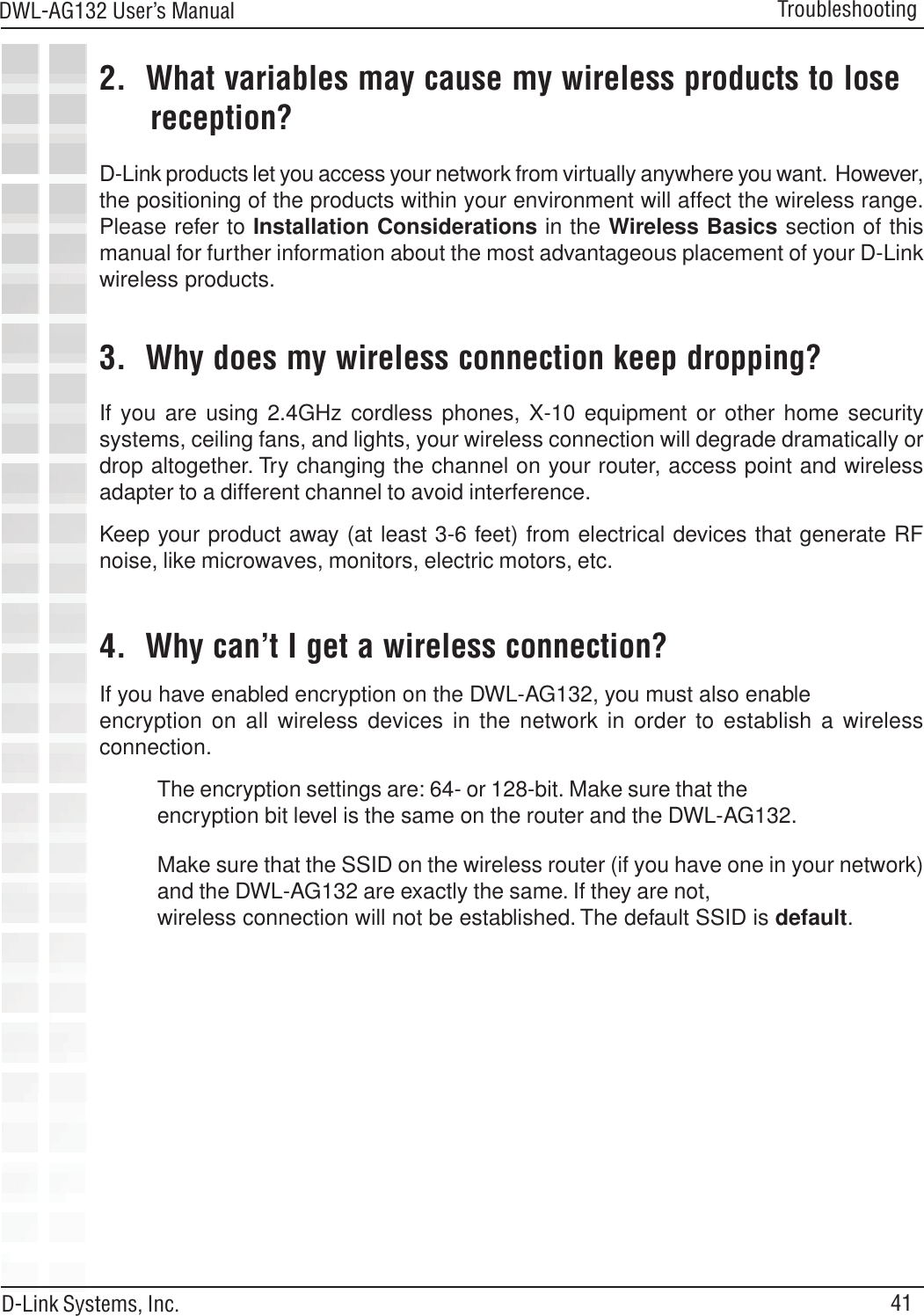 41DWL-AG132 User’s ManualD-Link Systems, Inc.Troubleshooting2.  What variables may cause my wireless products to lose      reception?D-Link products let you access your network from virtually anywhere you want.  However,the positioning of the products within your environment will affect the wireless range.Please refer to Installation Considerations in the Wireless Basics section of thismanual for further information about the most advantageous placement of your D-Linkwireless products.3.  Why does my wireless connection keep dropping?4.  Why can’t I get a wireless connection?If you have enabled encryption on the DWL-AG132, you must also enableencryption on all wireless devices in the network in order to establish a wirelessconnection.If you are using 2.4GHz cordless phones, X-10 equipment or other home securitysystems, ceiling fans, and lights, your wireless connection will degrade dramatically ordrop altogether. Try changing the channel on your router, access point and wirelessadapter to a different channel to avoid interference.Keep your product away (at least 3-6 feet) from electrical devices that generate RFnoise, like microwaves, monitors, electric motors, etc.The encryption settings are: 64- or 128-bit. Make sure that theencryption bit level is the same on the router and the DWL-AG132.Make sure that the SSID on the wireless router (if you have one in your network)and the DWL-AG132 are exactly the same. If they are not,wireless connection will not be established. The default SSID is default.