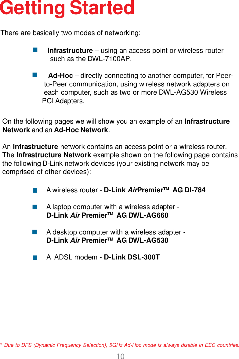 10Getting Started           Infrastructure – using an access point or wireless router such as the DWL-7100AP.Ad-Hoc – directly connecting to another computer, for Peer-                to-Peer communication, using wireless network adapters on         each computer, such as two or more DWL-AG530 Wireless         PCI Adapters.On the following pages we will show you an example of an InfrastructureNetwork and an Ad-Hoc Network.An Infrastructure network contains an access point or a wireless router.The Infrastructure Network example shown on the following page containsthe following D-Link network devices (your existing network may becomprised of other devices):A wireless router - D-Link AirPremierTM  AG DI-784A laptop computer with a wireless adapter -D-Link Air PremierTM  AG DWL-AG660A desktop computer with a wireless adapter -D-Link Air PremierTM  AG DWL-AG530A  ADSL modem - D-Link DSL-300TThere are basically two modes of networking:* Due to DFS (Dynamic Frequency Selection), 5GHz Ad-Hoc mode is always disable in EEC countries.