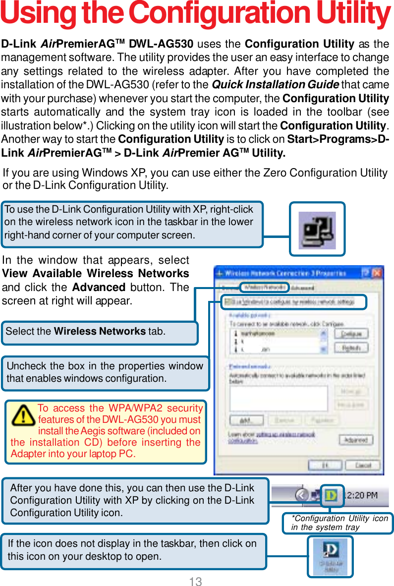 13D-Link AirPremierAGTM DWL-AG530 uses the Configuration Utility as themanagement software. The utility provides the user an easy interface to changeany settings related to the wireless adapter. After you have completed theinstallation of the DWL-AG530 (refer to the Quick Installation Guide that camewith your purchase) whenever you start the computer, the Configuration Utilitystarts automatically and the system tray icon is loaded in the toolbar (seeillustration below*.) Clicking on the utility icon will start the Configuration Utility.Another way to start the Configuration Utility is to click on Start&gt;Programs&gt;D-Link AirPremierAGTM &gt; D-Link AirPremier AGTM Utility.Select the Wireless Networks tab.Uncheck the box in the properties windowthat enables windows configuration.Using the Configuration UtilityIf you are using Windows XP, you can use either the Zero Configuration Utilityor the D-Link Configuration Utility.If the icon does not display in the taskbar, then click onthis icon on your desktop to open.To use the D-Link Configuration Utility with XP, right-clickon the wireless network icon in the taskbar in the lowerright-hand corner of your computer screen.In the window that appears, selectView Available Wireless Networksand click the Advanced button. Thescreen at right will appear.After you have done this, you can then use the D-LinkConfiguration Utility with XP by clicking on the D-LinkConfiguration Utility icon. *Configuration Utility iconin the system trayTo access the WPA/WPA2 securityfeatures of the DWL-AG530 you mustinstall the Aegis software (included onthe installation CD) before inserting theAdapter into your laptop PC.
