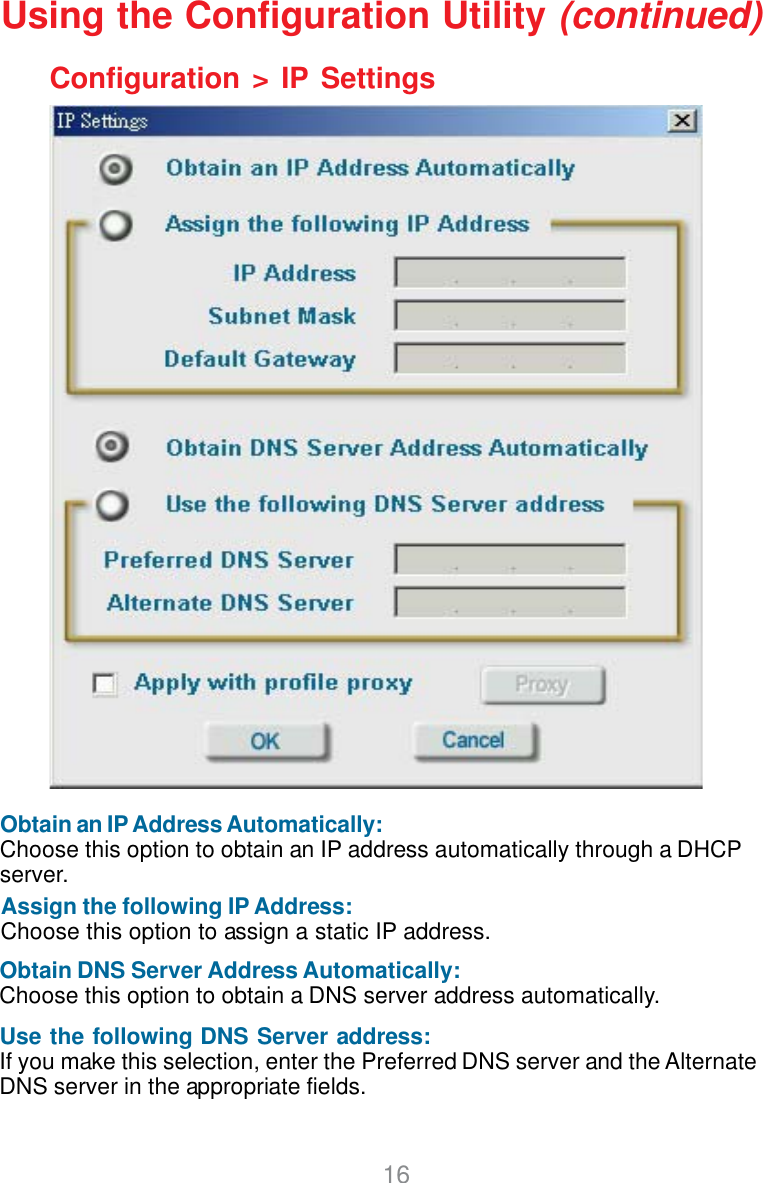 16Configuration &gt; IP SettingsUsing the Configuration Utility (continued)Obtain an IP Address Automatically:Choose this option to obtain an IP address automatically through a DHCPserver.Assign the following IP Address:Choose this option to assign a static IP address.Obtain DNS Server Address Automatically:Choose this option to obtain a DNS server address automatically.Use the following DNS Server address:If you make this selection, enter the Preferred DNS server and the AlternateDNS server in the appropriate fields.