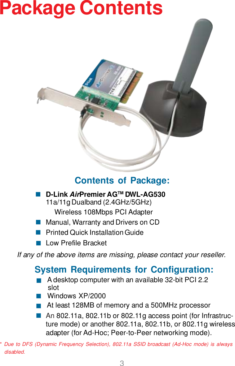 3Package ContentsContents of Package:D-Link AirPremier AGTM DWL-AG53011a/11g Dualband (2.4GHz/5GHz)         Wireless 108Mbps PCI AdapterManual, Warranty and Drivers on CDPrinted Quick Installation GuideLow Prefile BracketIf any of the above items are missing, please contact your reseller.System Requirements for Configuration:An 802.11a, 802.11b or 802.11g access point (for Infrastruc-ture mode) or another 802.11a, 802.11b, or 802.11g wirelessadapter (for Ad-Hoc; Peer-to-Peer networking mode).At least 128MB of memory and a 500MHz processorWindows XP/2000 A desktop computer with an available 32-bit PCI 2.2slot* Due to DFS (Dynamic Frequency Selection), 802.11a SSID broadcast (Ad-Hoc mode) is always  disabled.