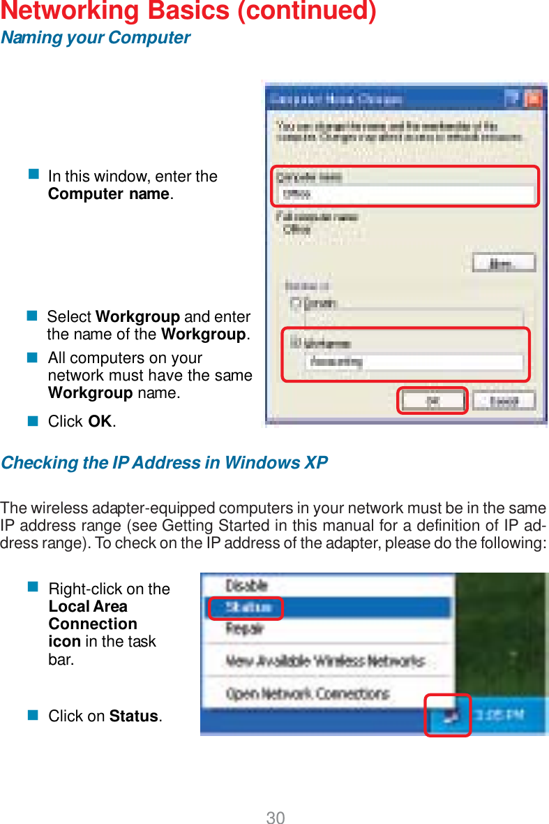 30Networking Basics (continued)Naming your ComputerChecking the IP Address in Windows XPThe wireless adapter-equipped computers in your network must be in the sameIP address range (see Getting Started in this manual for a definition of IP ad-dress range). To check on the IP address of the adapter, please do the following:Right-click on theLocal AreaConnectionicon in the taskbar.Click on Status.Click OK.All computers on yournetwork must have the sameWorkgroup name.Select Workgroup and enterthe name of the Workgroup.In this window, enter theComputer name.