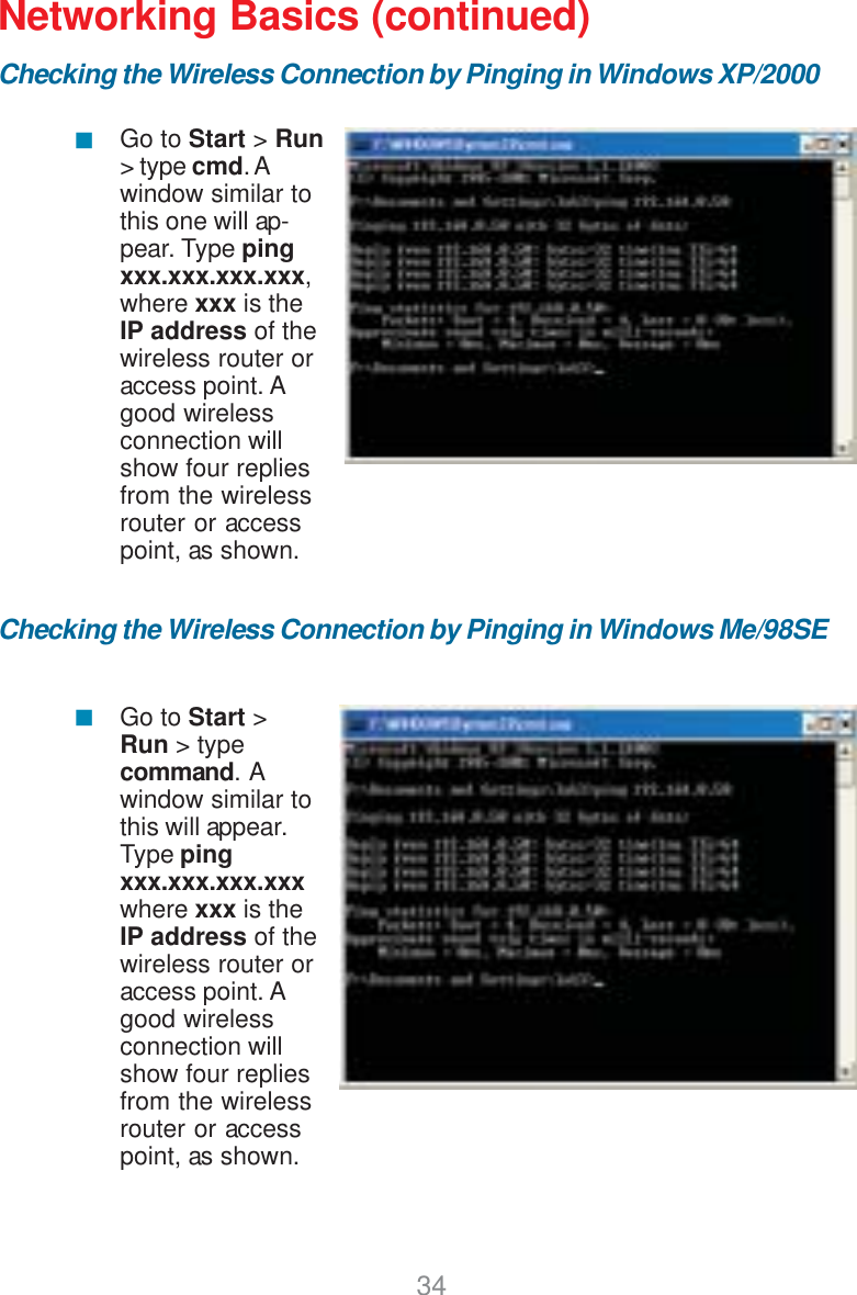 34Networking Basics (continued)Checking the Wireless Connection by Pinging in Windows XP/2000Checking the Wireless Connection by Pinging in Windows Me/98SEGo to Start &gt; Run&gt; type cmd. Awindow similar tothis one will ap-pear. Type pingxxx.xxx.xxx.xxx,where xxx is theIP address of thewireless router oraccess point. Agood wirelessconnection willshow four repliesfrom the wirelessrouter or accesspoint, as shown.Go to Start &gt;Run &gt; typecommand.  Awindow similar tothis will appear.Type pingxxx.xxx.xxx.xxxwhere xxx is theIP address of thewireless router oraccess point. Agood wirelessconnection willshow four repliesfrom the wirelessrouter or accesspoint, as shown.