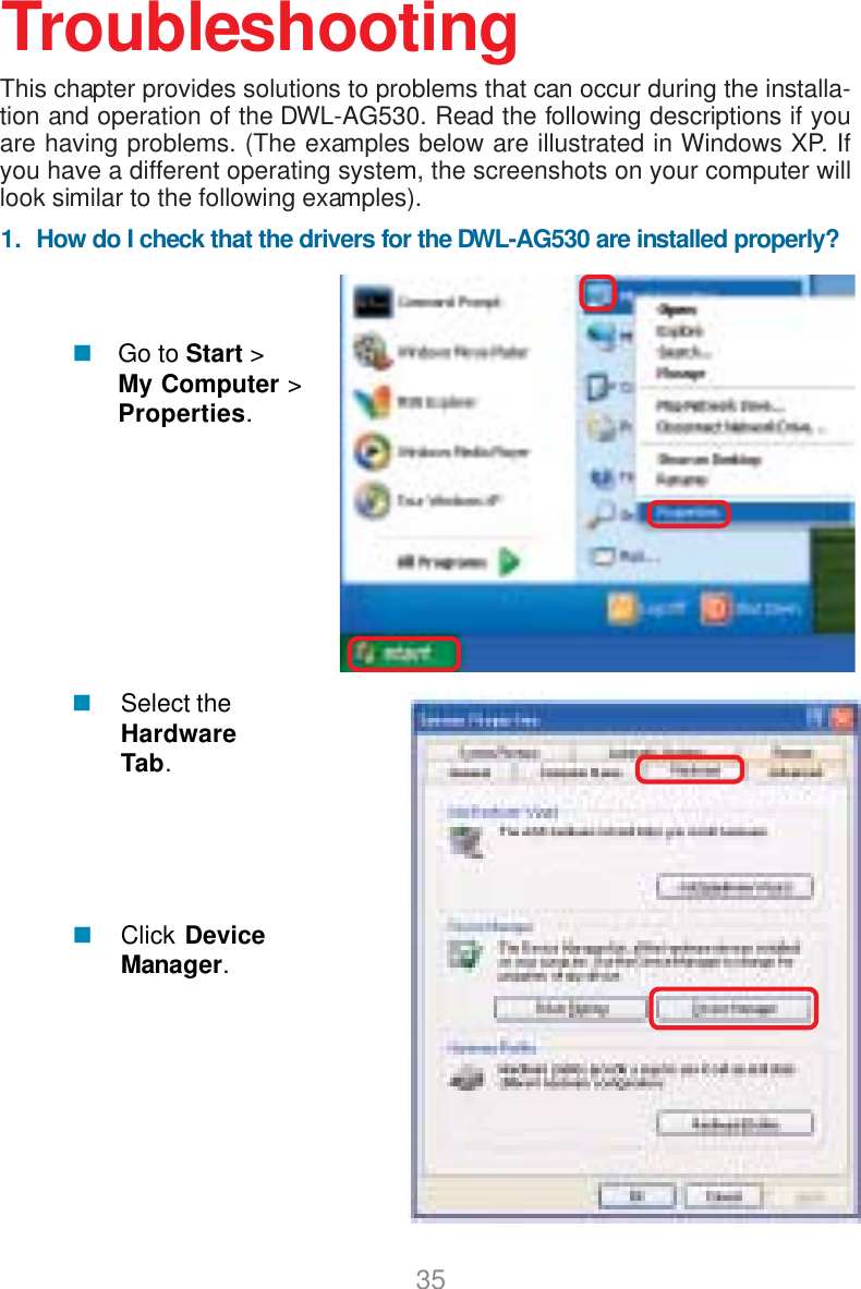 351.  How do I check that the drivers for the DWL-AG530 are installed properly?Click DeviceManager.Select theHardwareTab.TroubleshootingThis chapter provides solutions to problems that can occur during the installa-tion and operation of the DWL-AG530. Read the following descriptions if youare having problems. (The examples below are illustrated in Windows XP. Ifyou have a different operating system, the screenshots on your computer willlook similar to the following examples).Go to Start &gt;My Computer &gt;Properties.
