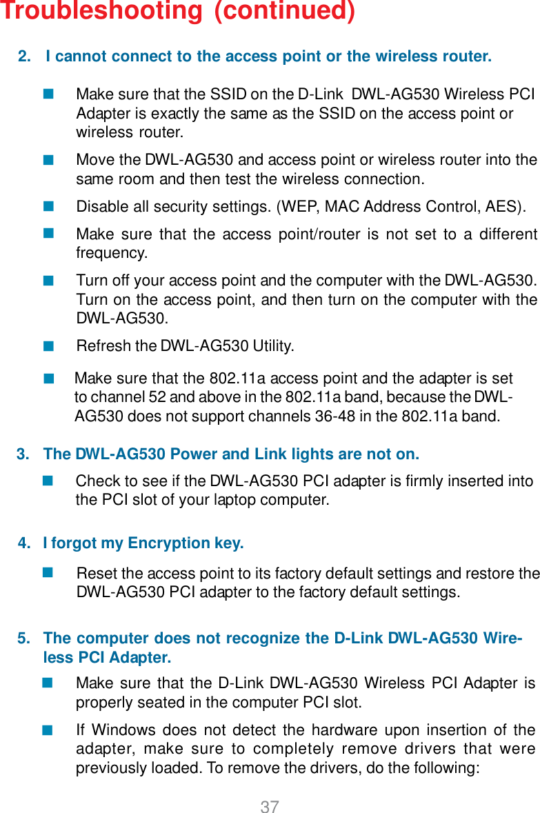 37Make sure that the SSID on the D-Link  DWL-AG530 Wireless PCIAdapter is exactly the same as the SSID on the access point orwireless router.Move the DWL-AG530 and access point or wireless router into thesame room and then test the wireless connection.Disable all security settings. (WEP, MAC Address Control, AES).Make sure that the access point/router is not set to a differentfrequency.Turn off your access point and the computer with the DWL-AG530.Turn on the access point, and then turn on the computer with theDWL-AG530.Refresh the DWL-AG530 Utility.Make sure that the D-Link DWL-AG530 Wireless PCI Adapter isproperly seated in the computer PCI slot.If Windows does not detect the hardware upon insertion of theadapter, make sure to completely remove drivers that werepreviously loaded. To remove the drivers, do the following:Check to see if the DWL-AG530 PCI adapter is firmly inserted intothe PCI slot of your laptop computer.Reset the access point to its factory default settings and restore theDWL-AG530 PCI adapter to the factory default settings.Troubleshooting (continued)     5.2.   I cannot connect to the access point or the wireless router.3.   The DWL-AG530 Power and Link lights are not on.4.   I forgot my Encryption key.The computer does not recognize the D-Link DWL-AG530 Wire-less PCI Adapter.Make sure that the 802.11a access point and the adapter is setto channel 52 and above in the 802.11a band, because the DWL-AG530 does not support channels 36-48 in the 802.11a band.