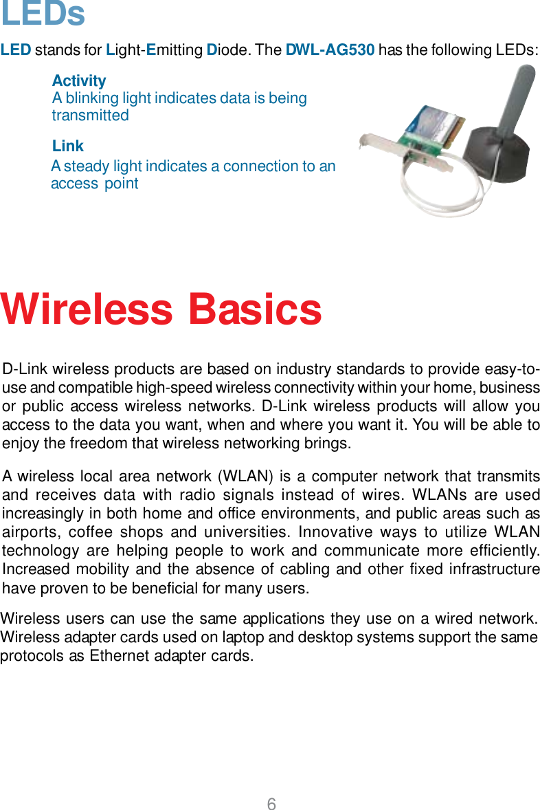 6D-Link wireless products are based on industry standards to provide easy-to-use and compatible high-speed wireless connectivity within your home, businessor public access wireless networks. D-Link wireless products will allow youaccess to the data you want, when and where you want it. You will be able toenjoy the freedom that wireless networking brings.A wireless local area network (WLAN) is a computer network that transmitsand receives data with radio signals instead of wires. WLANs are usedincreasingly in both home and office environments, and public areas such asairports, coffee shops and universities. Innovative ways to utilize WLANtechnology are helping people to work and communicate more efficiently.Increased mobility and the absence of cabling and other fixed infrastructurehave proven to be beneficial for many users.Wireless BasicsWireless users can use the same applications they use on a wired network.Wireless adapter cards used on laptop and desktop systems support the sameprotocols as Ethernet adapter cards.LEDsLED stands for Light-Emitting Diode. The DWL-AG530 has the following LEDs:A steady light indicates a connection to anaccess pointLinkA blinking light indicates data is beingtransmittedActivity