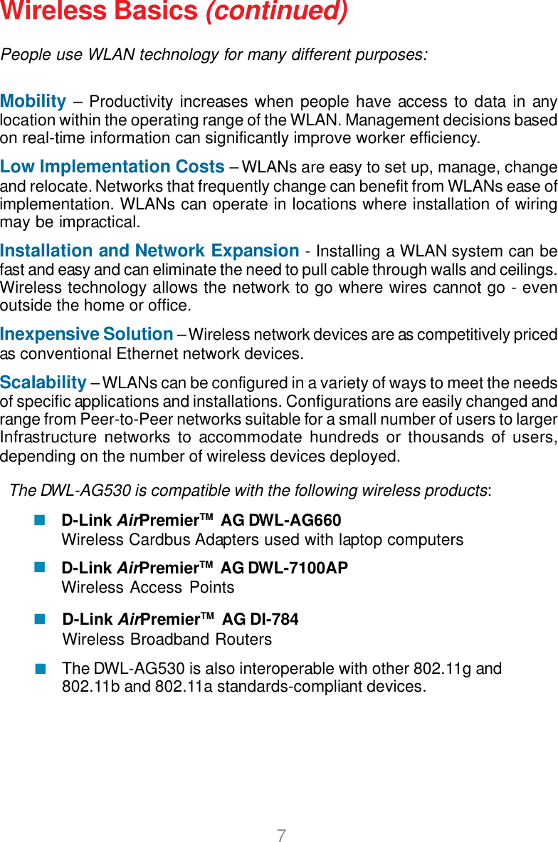 7Wireless Basics (continued)People use WLAN technology for many different purposes:Mobility – Productivity increases when people have access to data in anylocation within the operating range of the WLAN. Management decisions basedon real-time information can significantly improve worker efficiency.Low Implementation Costs – WLANs are easy to set up, manage, changeand relocate. Networks that frequently change can benefit from WLANs ease ofimplementation. WLANs can operate in locations where installation of wiringmay be impractical.Installation and Network Expansion - Installing a WLAN system can befast and easy and can eliminate the need to pull cable through walls and ceilings.Wireless technology allows the network to go where wires cannot go - evenoutside the home or office.Inexpensive Solution – Wireless network devices are as competitively pricedas conventional Ethernet network devices.Scalability – WLANs can be configured in a variety of ways to meet the needsof specific applications and installations. Configurations are easily changed andrange from Peer-to-Peer networks suitable for a small number of users to largerInfrastructure networks to accommodate hundreds or thousands of users,depending on the number of wireless devices deployed.The DWL-AG530 is compatible with the following wireless products:D-Link AirPremierTM  AG DWL-AG660Wireless Cardbus Adapters used with laptop computersD-Link AirPremierTM  AG DWL-7100APWireless Access PointsThe DWL-AG530 is also interoperable with other 802.11g and802.11b and 802.11a standards-compliant devices.D-Link AirPremierTM  AG DI-784Wireless Broadband Routers