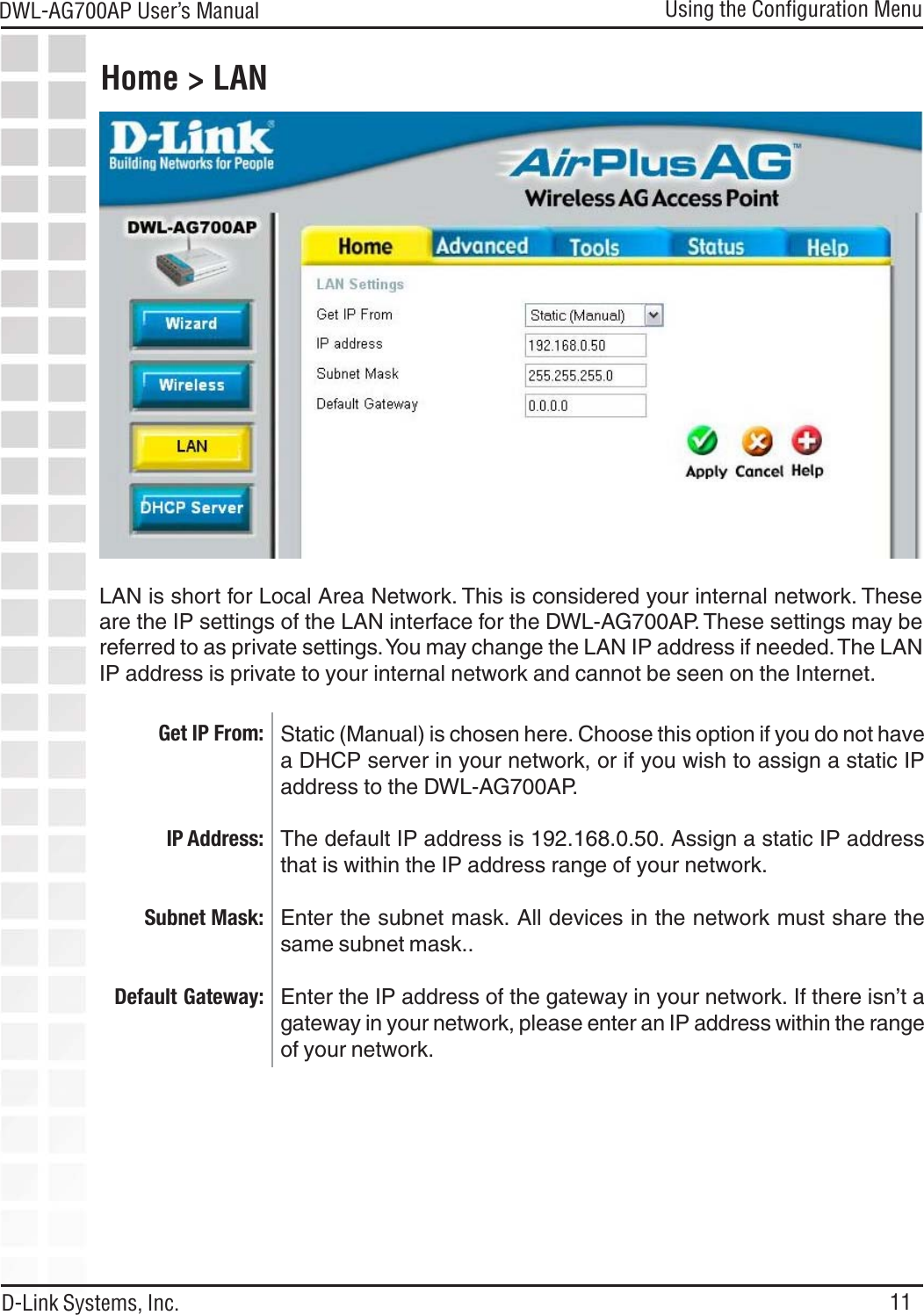 11DWL-AG700AP User’s ManualD-Link Systems, Inc.Home &gt; LANStatic (Manual) is chosen here. Choose this option if you do not havea DHCP server in your network, or if you wish to assign a static IPaddress to the DWL-AG700AP.The default IP address is 192.168.0.50. Assign a static IP addressthat is within the IP address range of your network.Enter the subnet mask. All devices in the network must share thesame subnet mask..Enter the IP address of the gateway in your network. If there isn’t agateway in your network, please enter an IP address within the rangeof your network.Using the Configuration MenuGet IP From:IP Address:Subnet Mask:Default Gateway:LAN is short for Local Area Network. This is considered your internal network. Theseare the IP settings of the LAN interface for the DWL-AG700AP. These settings may bereferred to as private settings. You may change the LAN IP address if needed. The LANIP address is private to your internal network and cannot be seen on the Internet.