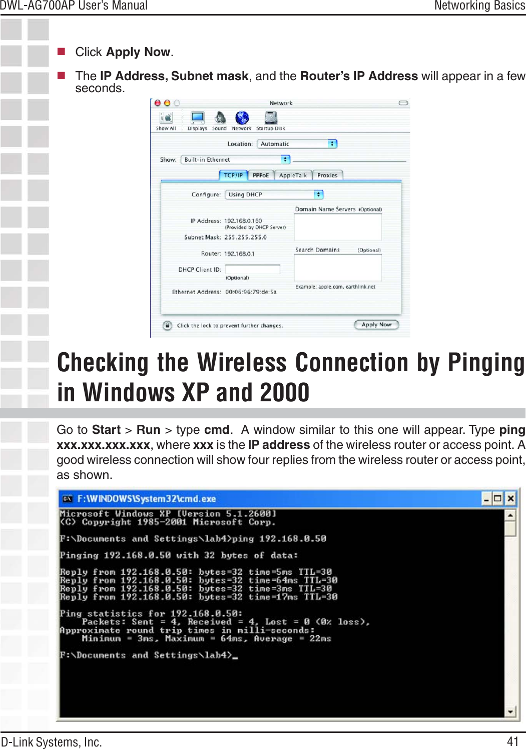 41DWL-AG700AP User’s ManualD-Link Systems, Inc.Networking BasicsClick Apply Now.The IP Address, Subnet mask, and the Router’s IP Address will appear in a fewseconds.Go to Start &gt; Run &gt; type cmd.  A window similar to this one will appear. Type pingxxx.xxx.xxx.xxx, where xxx is the IP address of the wireless router or access point. Agood wireless connection will show four replies from the wireless router or access point,as shown.Checking the Wireless Connection by Pingingin Windows XP and 2000
