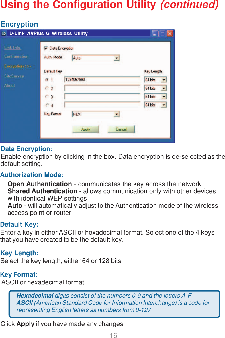 16EncryptionData Encryption:Enable encryption by clicking in the box. Data encryption is de-selected as thedefault setting.Default Key:Enter a key in either ASCII or hexadecimal format. Select one of the 4 keysthat you have created to be the default key.Authorization Mode:Click Apply if you have made any changesOpen Authentication - communicates the key across the networkShared Authentication - allows communication only with other deviceswith identical WEP settingsAuto - will automatically adjust to the Authentication mode of the wirelessaccess point or routerKey Format: ASCII or hexadecimal formatKey Length:Select the key length, either 64 or 128 bitsHexadecimal digits consist of the numbers 0-9 and the letters A-FASCII (American Standard Code for Information Interchange) is a code forrepresenting English letters as numbers from 0-127D-Link AirPlus G Wireless UtilityUsing the Configuration Utility (continued)