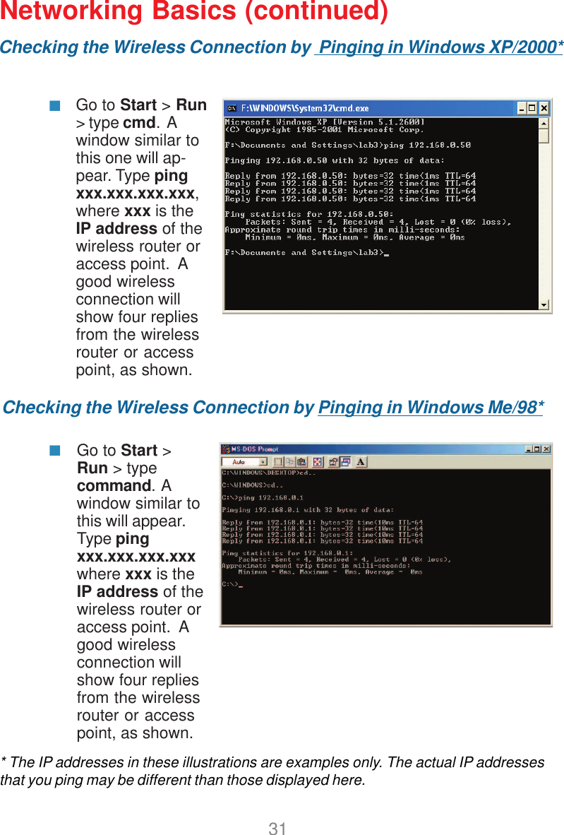 31Checking the Wireless Connection by  Pinging in Windows XP/2000*Checking the Wireless Connection by Pinging in Windows Me/98*Go to Start &gt; Run&gt; type cmd.  Awindow similar tothis one will ap-pear. Type pingxxx.xxx.xxx.xxx,where xxx is theIP address of thewireless router oraccess point.  Agood wirelessconnection willshow four repliesfrom the wirelessrouter or accesspoint, as shown.Go to Start &gt;Run &gt; typecommand.  Awindow similar tothis will appear.Type pingxxx.xxx.xxx.xxxwhere xxx is theIP address of thewireless router oraccess point.  Agood wirelessconnection willshow four repliesfrom the wirelessrouter or accesspoint, as shown.* The IP addresses in these illustrations are examples only. The actual IP addressesthat you ping may be different than those displayed here.Networking Basics (continued)