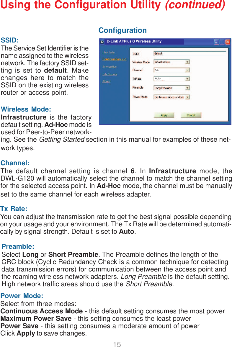15Wireless Mode:Infrastructure is the factorydefault setting. Ad-Hoc mode isused for Peer-to-Peer network-ing. See the Getting Started section in this manual for examples of these net-work types.Using the Configuration Utility (continued)ConfigurationSSID:The Service Set Identifier is thename assigned to the wirelessnetwork. The factory SSID set-ting is set to default. Makechanges here to match theSSID on the existing wirelessrouter or access point.Tx Rate:You can adjust the transmission rate to get the best signal possible dependingon your usage and your environment. The Tx Rate will be determined automati-cally by signal strength. Default is set to Auto.Power Mode:Select from three modes:Continuous Access Mode - this default setting consumes the most powerMaximum Power Save - this setting consumes the least powerPower Save - this setting consumes a moderate amount of powerClick Apply to save changes.Preamble:Select Long or Short Preamble. The Preamble defines the length of theCRC block (Cyclic Redundancy Check is a common technique for detectingdata transmission errors) for communication between the access point andthe roaming wireless network adapters. Long Preamble is the default setting.High network traffic areas should use the Short Preamble.Channel:The default channel setting is channel 6. In Infrastructure mode, theDWL-G120 will automatically select the channel to match the channel settingfor the selected access point. In Ad-Hoc mode, the channel must be manuallyset to the same channel for each wireless adapter.D-Link AirPlus G Wireless UtilityAuto54