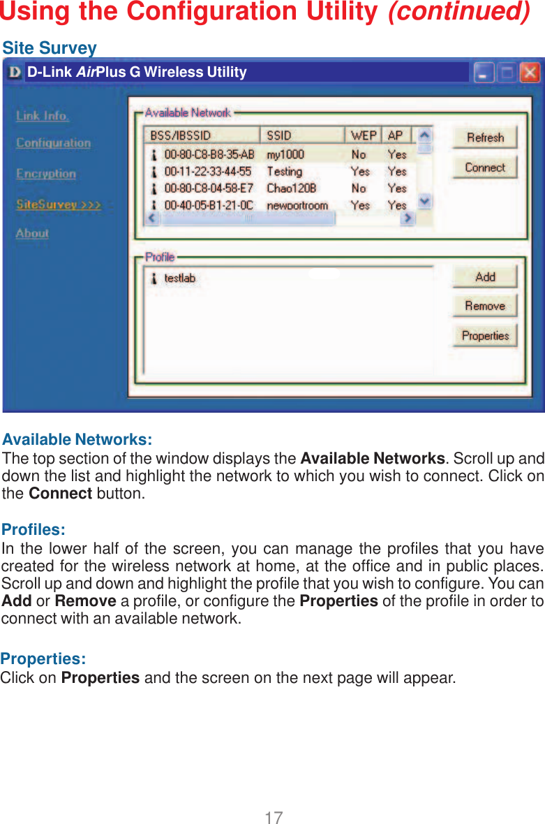 17Site SurveyAvailable Networks:The top section of the window displays the Available Networks. Scroll up anddown the list and highlight the network to which you wish to connect. Click onthe Connect button.Profiles:In the lower half of the screen, you can manage the profiles that you havecreated for the wireless network at home, at the office and in public places.Scroll up and down and highlight the profile that you wish to configure. You canAdd or Remove a profile, or configure the Properties of the profile in order toconnect with an available network.Properties:Click on Properties and the screen on the next page will appear.D-Link AirPlus G Wireless UtilityUsing the Configuration Utility (continued)