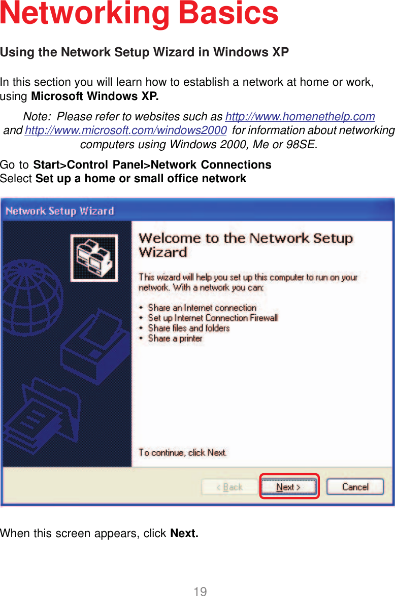 19Using the Network Setup Wizard in Windows XPIn this section you will learn how to establish a network at home or work,using Microsoft Windows XP.Note:  Please refer to websites such as http://www.homenethelp.comand http://www.microsoft.com/windows2000  for information about networkingcomputers using Windows 2000, Me or 98SE.Go to Start&gt;Control Panel&gt;Network ConnectionsSelect Set up a home or small office networkNetworking BasicsWhen this screen appears, click Next.