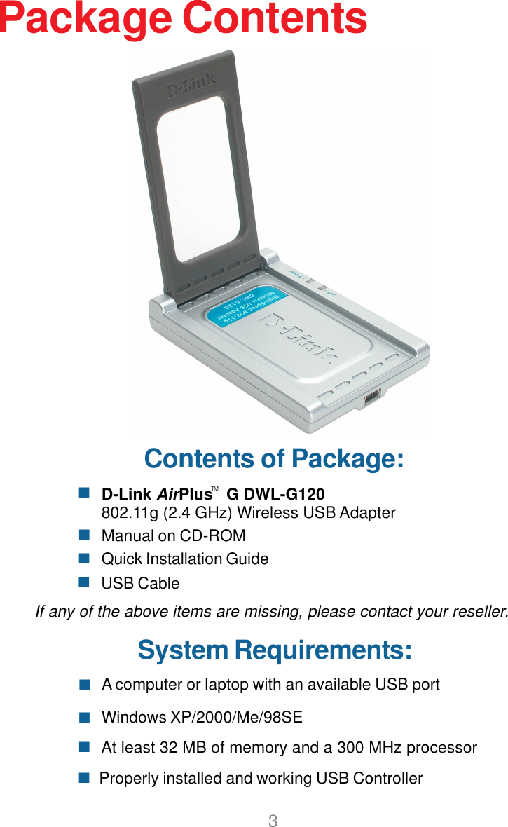 3Contents of Package:D-Link AirPlus   G DWL-G120802.11g (2.4 GHz) Wireless USB AdapterManual on CD-ROMQuick Installation GuidePackage ContentsProperly installed and working USB ControllerUSB CableIf any of the above items are missing, please contact your reseller.System Requirements:Windows XP/2000/Me/98SE A computer or laptop with an available USB portAt least 32 MB of memory and a 300 MHz processorTM