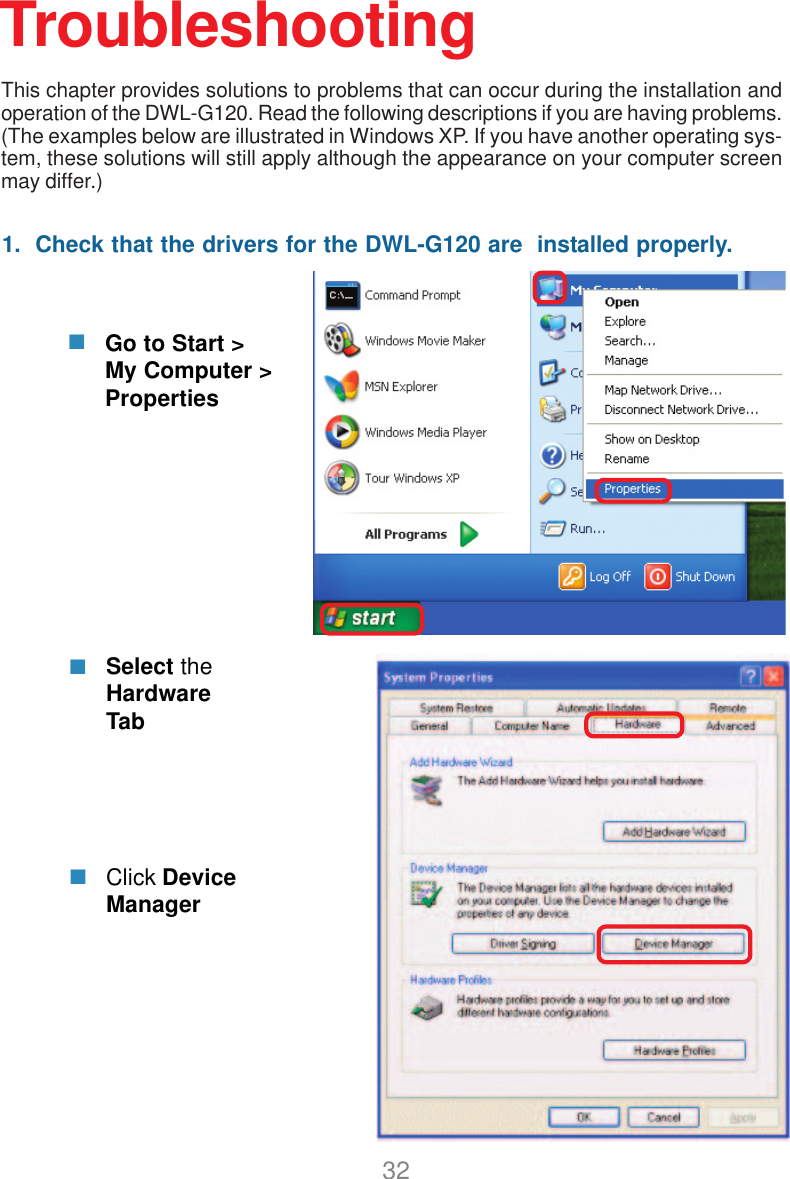 321.  Check that the drivers for the DWL-G120 are  installed properly.Click DeviceManagerSelect theHardwareTabTroubleshootingGo to Start &gt;My Computer &gt;PropertiesThis chapter provides solutions to problems that can occur during the installation andoperation of the DWL-G120. Read the following descriptions if you are having problems.(The examples below are illustrated in Windows XP. If you have another operating sys-tem, these solutions will still apply although the appearance on your computer screenmay differ.)