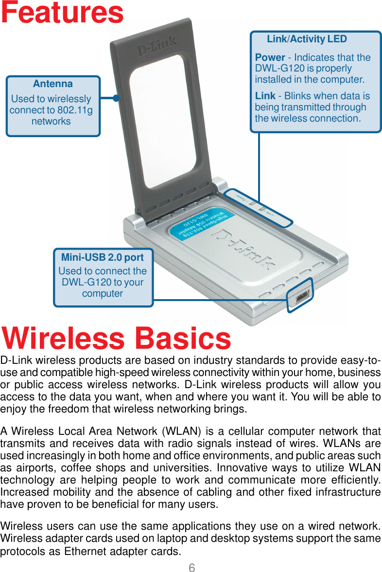6D-Link wireless products are based on industry standards to provide easy-to-use and compatible high-speed wireless connectivity within your home, businessor public access wireless networks. D-Link wireless products will allow youaccess to the data you want, when and where you want it. You will be able toenjoy the freedom that wireless networking brings.A Wireless Local Area Network (WLAN) is a cellular computer network thattransmits and receives data with radio signals instead of wires. WLANs areused increasingly in both home and office environments, and public areas suchas airports, coffee shops and universities. Innovative ways to utilize WLANtechnology are helping people to work and communicate more efficiently.Increased mobility and the absence of cabling and other fixed infrastructurehave proven to be beneficial for many users.Wireless users can use the same applications they use on a wired network.Wireless adapter cards used on laptop and desktop systems support the sameprotocols as Ethernet adapter cards.Wireless BasicsFeaturesLink/Activity LEDPower - Indicates that theDWL-G120 is properlyinstalled in the computer.Link - Blinks when data isbeing transmitted throughthe wireless connection.Mini-USB 2.0 portUsed to connect theDWL-G120 to yourcomputerAntennaUsed to wirelesslyconnect to 802.11gnetworks