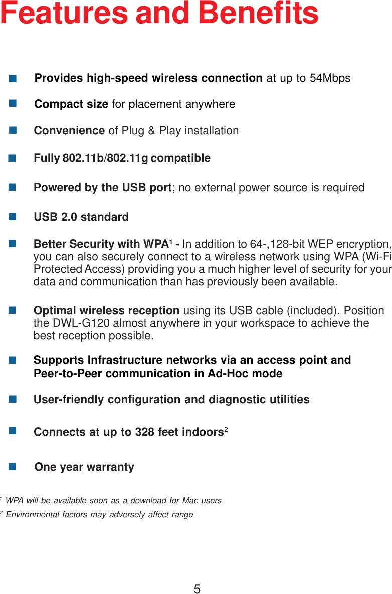 5Features and BenefitsProvides high-speed wireless connection at up to 54Mbps**2 Environmental factors may adversely affect range1 WPA will be available soon as a download for Mac usersBetter Security with WPA1 - In addition to 64-,128-bit WEP encryption,you can also securely connect to a wireless network using WPA (Wi-FiProtected Access) providing you a much higher level of security for yourdata and communication than has previously been available.Convenience of Plug &amp; Play installationCompact size for placement anywhereFully 802.11b/802.11g compatibleUSB 2.0 standardPowered by the USB port; no external power source is requiredUser-friendly configuration and diagnostic utilitiesSupports Infrastructure networks via an access point andPeer-to-Peer communication in Ad-Hoc modeConnects at up to 328 feet indoors2One year warrantyOptimal wireless reception using its USB cable (included). Positionthe DWL-G120 almost anywhere in your workspace to achieve thebest reception possible.