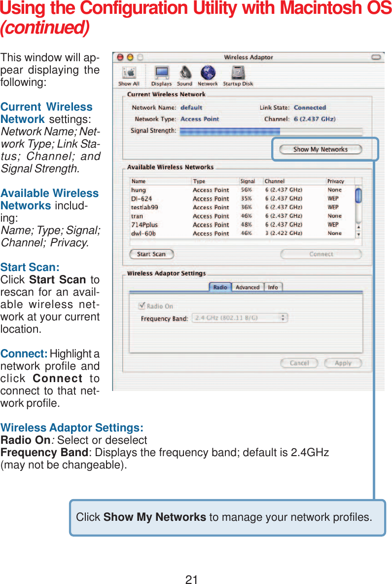 21Using the Configuration Utility with Macintosh OS(continued)This window will ap-pear displaying thefollowing:Current WirelessNetwork settings:Network Name; Net-work Type; Link Sta-tus; Channel; andSignal Strength.Available WirelessNetworks includ-ing:Name; Type; Signal;Channel; Privacy.Start Scan:Click Start Scan torescan for an avail-able wireless net-work at your currentlocation.Connect: Highlight anetwork profile andclick  Connect  toconnect to that net-work profile.Wireless Adaptor Settings:Radio On: Select or deselectFrequency Band: Displays the frequency band; default is 2.4GHz(may not be changeable).Click Show My Networks to manage your network profiles.