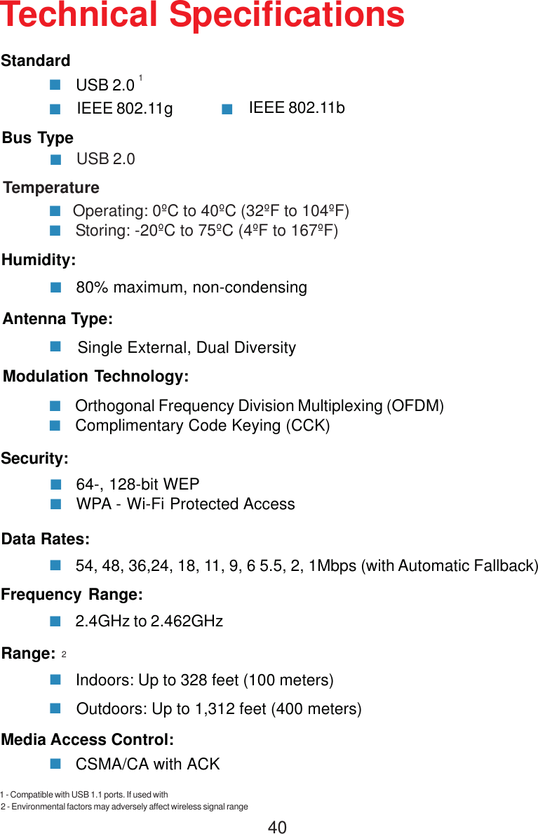 40IEEE 802.11gTechnical SpecificationsUSB 2.0Standard80% maximum, non-condensingHumidity:Antenna Type:Single External, Dual DiversityModulation Technology:54, 48, 36,24, 18, 11, 9, 6 5.5, 2, 1Mbps (with Automatic Fallback)Data Rates:2.4GHz to 2.462GHzFrequency Range:Indoors: Up to 328 feet (100 meters)Range:IEEE 802.11bUSB 2.0Bus TypeTemperature        Operating: 0ºC to 40ºC (32ºF to 104ºF)         Storing: -20ºC to 75ºC (4ºF to 167ºF)Orthogonal Frequency Division Multiplexing (OFDM)Complimentary Code Keying (CCK)64-, 128-bit WEPWPA - Wi-Fi Protected AccessSecurity:CSMA/CA with ACKMedia Access Control:12Outdoors: Up to 1,312 feet (400 meters)2 - Environmental factors may adversely affect wireless signal range1 - Compatible with USB 1.1 ports. If used with