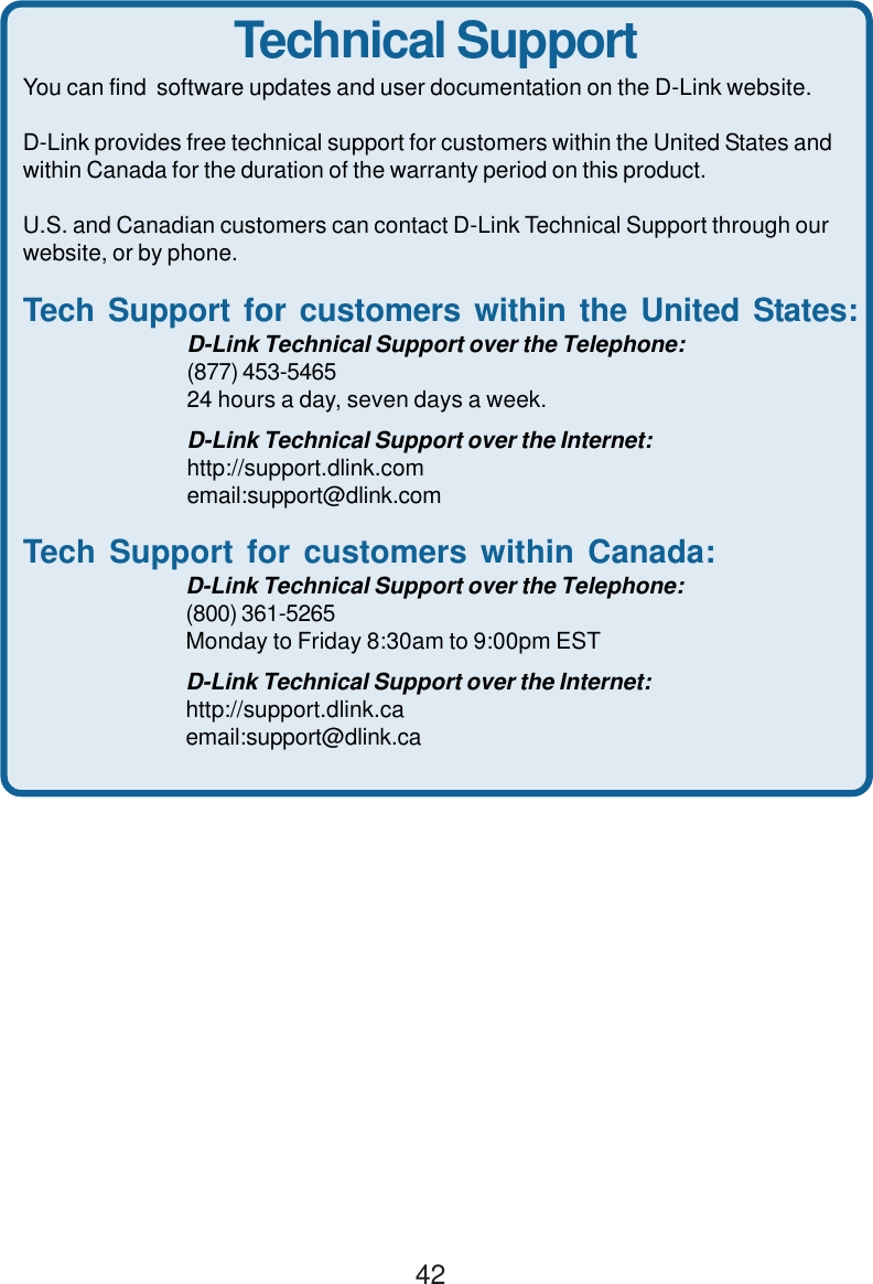 42Technical SupportYou can find  software updates and user documentation on the D-Link website.D-Link provides free technical support for customers within the United States andwithin Canada for the duration of the warranty period on this product.U.S. and Canadian customers can contact D-Link Technical Support through ourwebsite, or by phone.Tech Support for customers within the United States:D-Link Technical Support over the Telephone:(877) 453-546524 hours a day, seven days a week.D-Link Technical Support over the Internet:http://support.dlink.comemail:support@dlink.comTech Support for customers within Canada:D-Link Technical Support over the Telephone:(800) 361-5265Monday to Friday 8:30am to 9:00pm ESTD-Link Technical Support over the Internet:http://support.dlink.caemail:support@dlink.ca